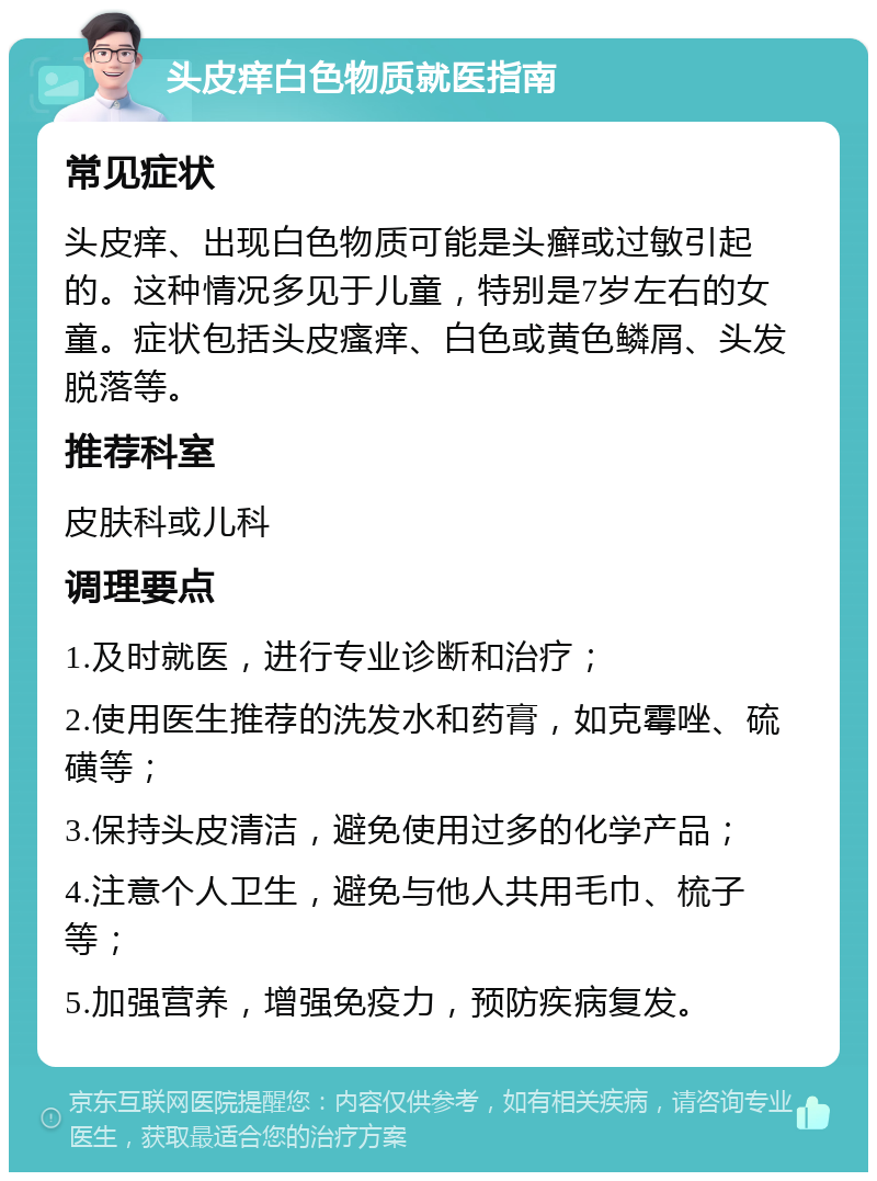 头皮痒白色物质就医指南 常见症状 头皮痒、出现白色物质可能是头癣或过敏引起的。这种情况多见于儿童，特别是7岁左右的女童。症状包括头皮瘙痒、白色或黄色鳞屑、头发脱落等。 推荐科室 皮肤科或儿科 调理要点 1.及时就医，进行专业诊断和治疗； 2.使用医生推荐的洗发水和药膏，如克霉唑、硫磺等； 3.保持头皮清洁，避免使用过多的化学产品； 4.注意个人卫生，避免与他人共用毛巾、梳子等； 5.加强营养，增强免疫力，预防疾病复发。