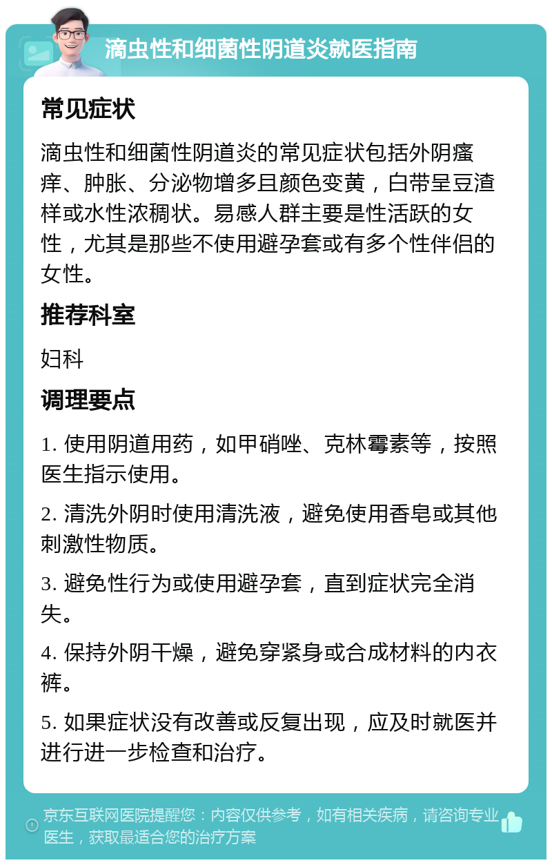 滴虫性和细菌性阴道炎就医指南 常见症状 滴虫性和细菌性阴道炎的常见症状包括外阴瘙痒、肿胀、分泌物增多且颜色变黄，白带呈豆渣样或水性浓稠状。易感人群主要是性活跃的女性，尤其是那些不使用避孕套或有多个性伴侣的女性。 推荐科室 妇科 调理要点 1. 使用阴道用药，如甲硝唑、克林霉素等，按照医生指示使用。 2. 清洗外阴时使用清洗液，避免使用香皂或其他刺激性物质。 3. 避免性行为或使用避孕套，直到症状完全消失。 4. 保持外阴干燥，避免穿紧身或合成材料的内衣裤。 5. 如果症状没有改善或反复出现，应及时就医并进行进一步检查和治疗。