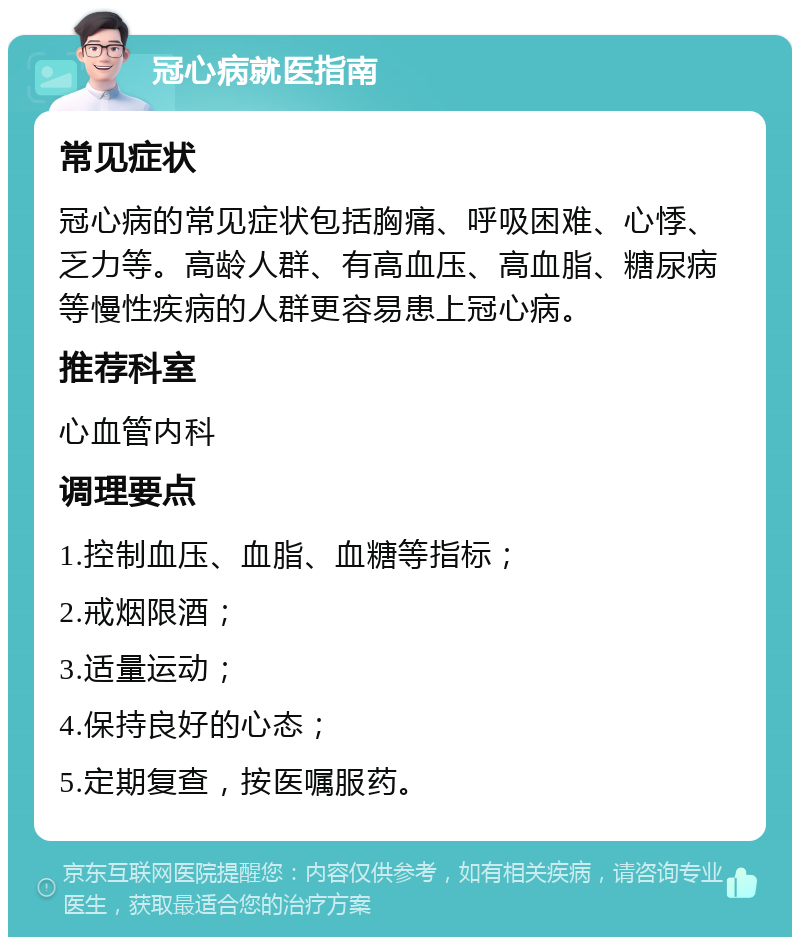 冠心病就医指南 常见症状 冠心病的常见症状包括胸痛、呼吸困难、心悸、乏力等。高龄人群、有高血压、高血脂、糖尿病等慢性疾病的人群更容易患上冠心病。 推荐科室 心血管内科 调理要点 1.控制血压、血脂、血糖等指标； 2.戒烟限酒； 3.适量运动； 4.保持良好的心态； 5.定期复查，按医嘱服药。