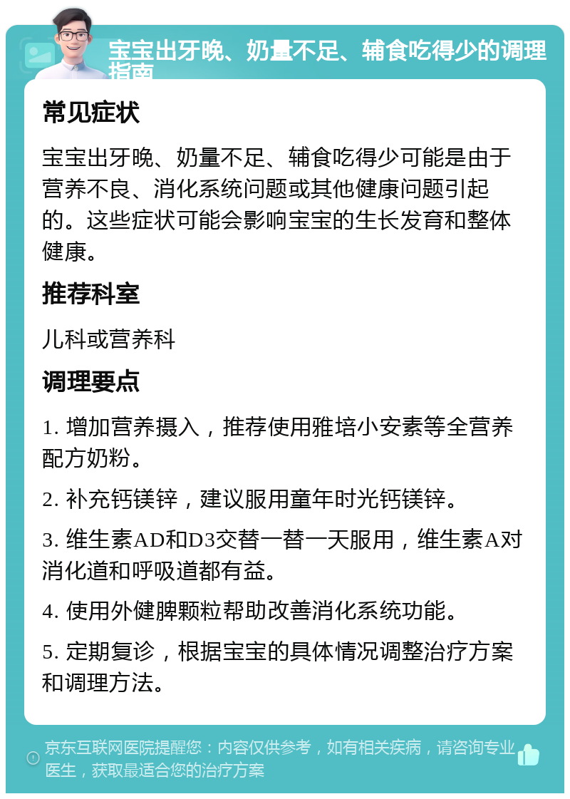 宝宝出牙晚、奶量不足、辅食吃得少的调理指南 常见症状 宝宝出牙晚、奶量不足、辅食吃得少可能是由于营养不良、消化系统问题或其他健康问题引起的。这些症状可能会影响宝宝的生长发育和整体健康。 推荐科室 儿科或营养科 调理要点 1. 增加营养摄入，推荐使用雅培小安素等全营养配方奶粉。 2. 补充钙镁锌，建议服用童年时光钙镁锌。 3. 维生素AD和D3交替一替一天服用，维生素A对消化道和呼吸道都有益。 4. 使用外健脾颗粒帮助改善消化系统功能。 5. 定期复诊，根据宝宝的具体情况调整治疗方案和调理方法。