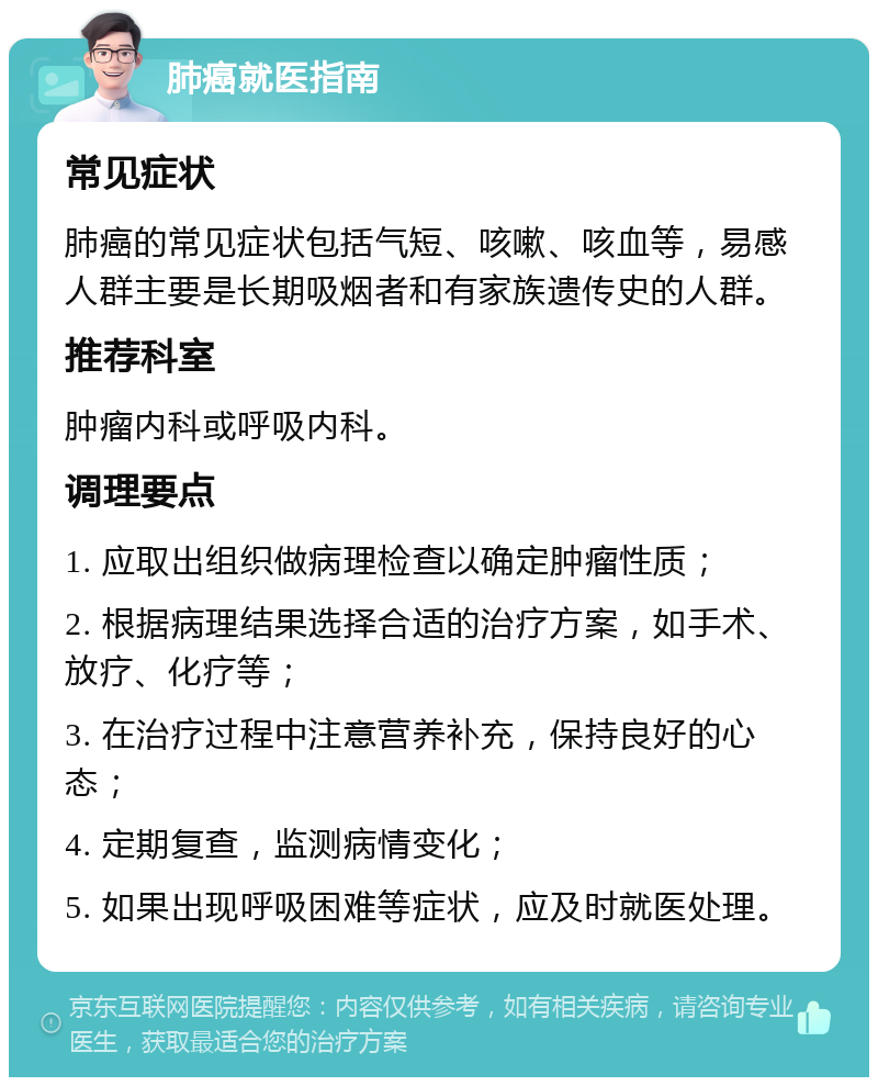 肺癌就医指南 常见症状 肺癌的常见症状包括气短、咳嗽、咳血等，易感人群主要是长期吸烟者和有家族遗传史的人群。 推荐科室 肿瘤内科或呼吸内科。 调理要点 1. 应取出组织做病理检查以确定肿瘤性质； 2. 根据病理结果选择合适的治疗方案，如手术、放疗、化疗等； 3. 在治疗过程中注意营养补充，保持良好的心态； 4. 定期复查，监测病情变化； 5. 如果出现呼吸困难等症状，应及时就医处理。