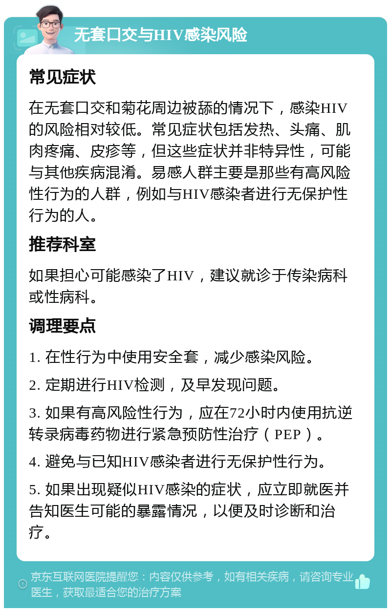 无套口交与HIV感染风险 常见症状 在无套口交和菊花周边被舔的情况下，感染HIV的风险相对较低。常见症状包括发热、头痛、肌肉疼痛、皮疹等，但这些症状并非特异性，可能与其他疾病混淆。易感人群主要是那些有高风险性行为的人群，例如与HIV感染者进行无保护性行为的人。 推荐科室 如果担心可能感染了HIV，建议就诊于传染病科或性病科。 调理要点 1. 在性行为中使用安全套，减少感染风险。 2. 定期进行HIV检测，及早发现问题。 3. 如果有高风险性行为，应在72小时内使用抗逆转录病毒药物进行紧急预防性治疗（PEP）。 4. 避免与已知HIV感染者进行无保护性行为。 5. 如果出现疑似HIV感染的症状，应立即就医并告知医生可能的暴露情况，以便及时诊断和治疗。