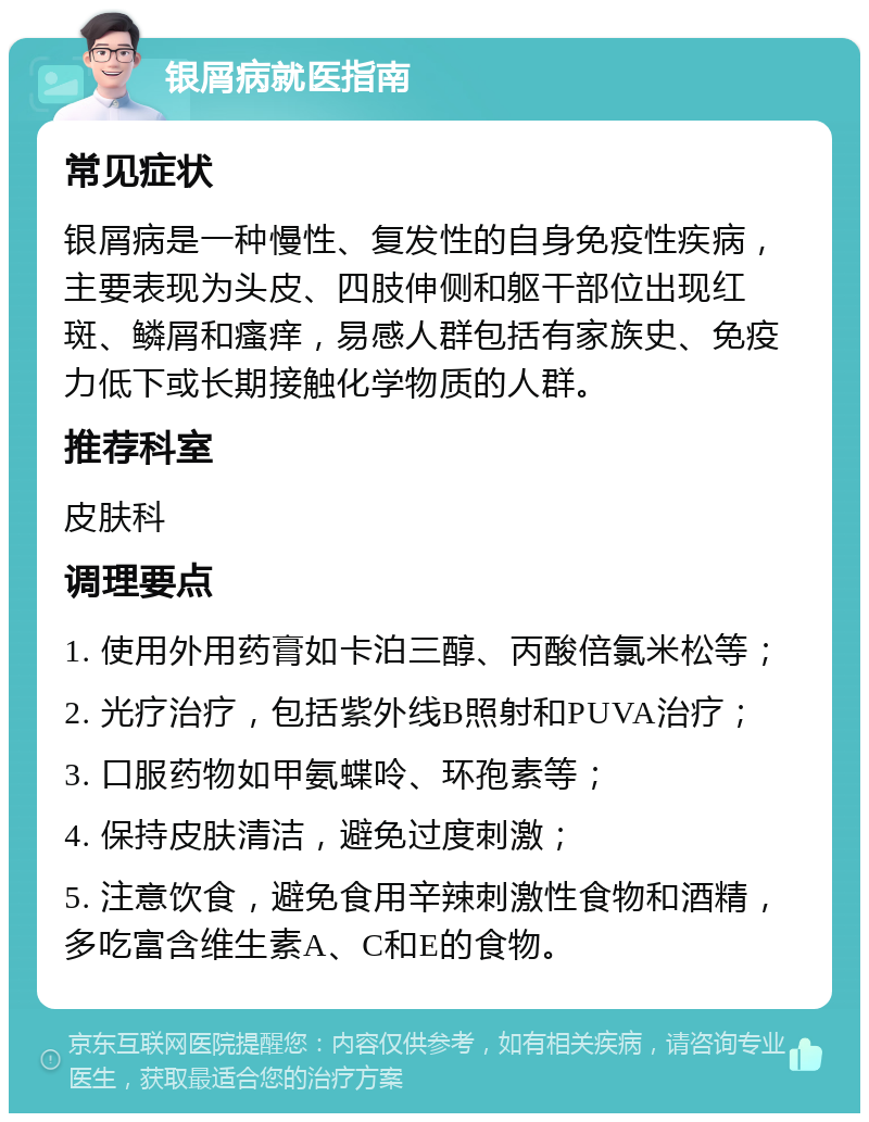 银屑病就医指南 常见症状 银屑病是一种慢性、复发性的自身免疫性疾病，主要表现为头皮、四肢伸侧和躯干部位出现红斑、鳞屑和瘙痒，易感人群包括有家族史、免疫力低下或长期接触化学物质的人群。 推荐科室 皮肤科 调理要点 1. 使用外用药膏如卡泊三醇、丙酸倍氯米松等； 2. 光疗治疗，包括紫外线B照射和PUVA治疗； 3. 口服药物如甲氨蝶呤、环孢素等； 4. 保持皮肤清洁，避免过度刺激； 5. 注意饮食，避免食用辛辣刺激性食物和酒精，多吃富含维生素A、C和E的食物。