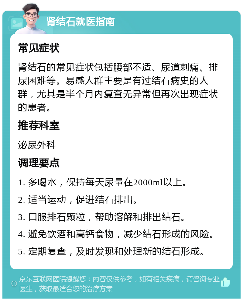 肾结石就医指南 常见症状 肾结石的常见症状包括腰部不适、尿道刺痛、排尿困难等。易感人群主要是有过结石病史的人群，尤其是半个月内复查无异常但再次出现症状的患者。 推荐科室 泌尿外科 调理要点 1. 多喝水，保持每天尿量在2000ml以上。 2. 适当运动，促进结石排出。 3. 口服排石颗粒，帮助溶解和排出结石。 4. 避免饮酒和高钙食物，减少结石形成的风险。 5. 定期复查，及时发现和处理新的结石形成。