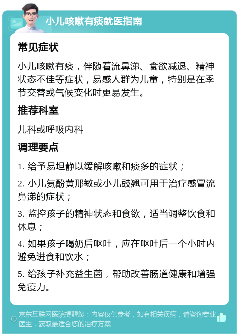 小儿咳嗽有痰就医指南 常见症状 小儿咳嗽有痰，伴随着流鼻涕、食欲减退、精神状态不佳等症状，易感人群为儿童，特别是在季节交替或气候变化时更易发生。 推荐科室 儿科或呼吸内科 调理要点 1. 给予易坦静以缓解咳嗽和痰多的症状； 2. 小儿氨酚黄那敏或小儿豉翘可用于治疗感冒流鼻涕的症状； 3. 监控孩子的精神状态和食欲，适当调整饮食和休息； 4. 如果孩子喝奶后呕吐，应在呕吐后一个小时内避免进食和饮水； 5. 给孩子补充益生菌，帮助改善肠道健康和增强免疫力。