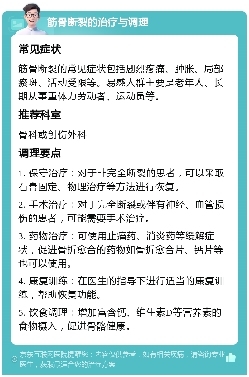 筋骨断裂的治疗与调理 常见症状 筋骨断裂的常见症状包括剧烈疼痛、肿胀、局部瘀斑、活动受限等。易感人群主要是老年人、长期从事重体力劳动者、运动员等。 推荐科室 骨科或创伤外科 调理要点 1. 保守治疗：对于非完全断裂的患者，可以采取石膏固定、物理治疗等方法进行恢复。 2. 手术治疗：对于完全断裂或伴有神经、血管损伤的患者，可能需要手术治疗。 3. 药物治疗：可使用止痛药、消炎药等缓解症状，促进骨折愈合的药物如骨折愈合片、钙片等也可以使用。 4. 康复训练：在医生的指导下进行适当的康复训练，帮助恢复功能。 5. 饮食调理：增加富含钙、维生素D等营养素的食物摄入，促进骨骼健康。