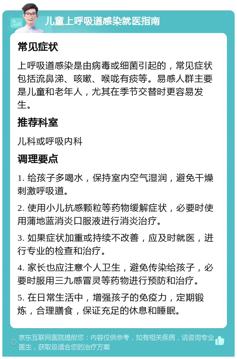 儿童上呼吸道感染就医指南 常见症状 上呼吸道感染是由病毒或细菌引起的，常见症状包括流鼻涕、咳嗽、喉咙有痰等。易感人群主要是儿童和老年人，尤其在季节交替时更容易发生。 推荐科室 儿科或呼吸内科 调理要点 1. 给孩子多喝水，保持室内空气湿润，避免干燥刺激呼吸道。 2. 使用小儿抗感颗粒等药物缓解症状，必要时使用蒲地蓝消炎口服液进行消炎治疗。 3. 如果症状加重或持续不改善，应及时就医，进行专业的检查和治疗。 4. 家长也应注意个人卫生，避免传染给孩子，必要时服用三九感冒灵等药物进行预防和治疗。 5. 在日常生活中，增强孩子的免疫力，定期锻炼，合理膳食，保证充足的休息和睡眠。