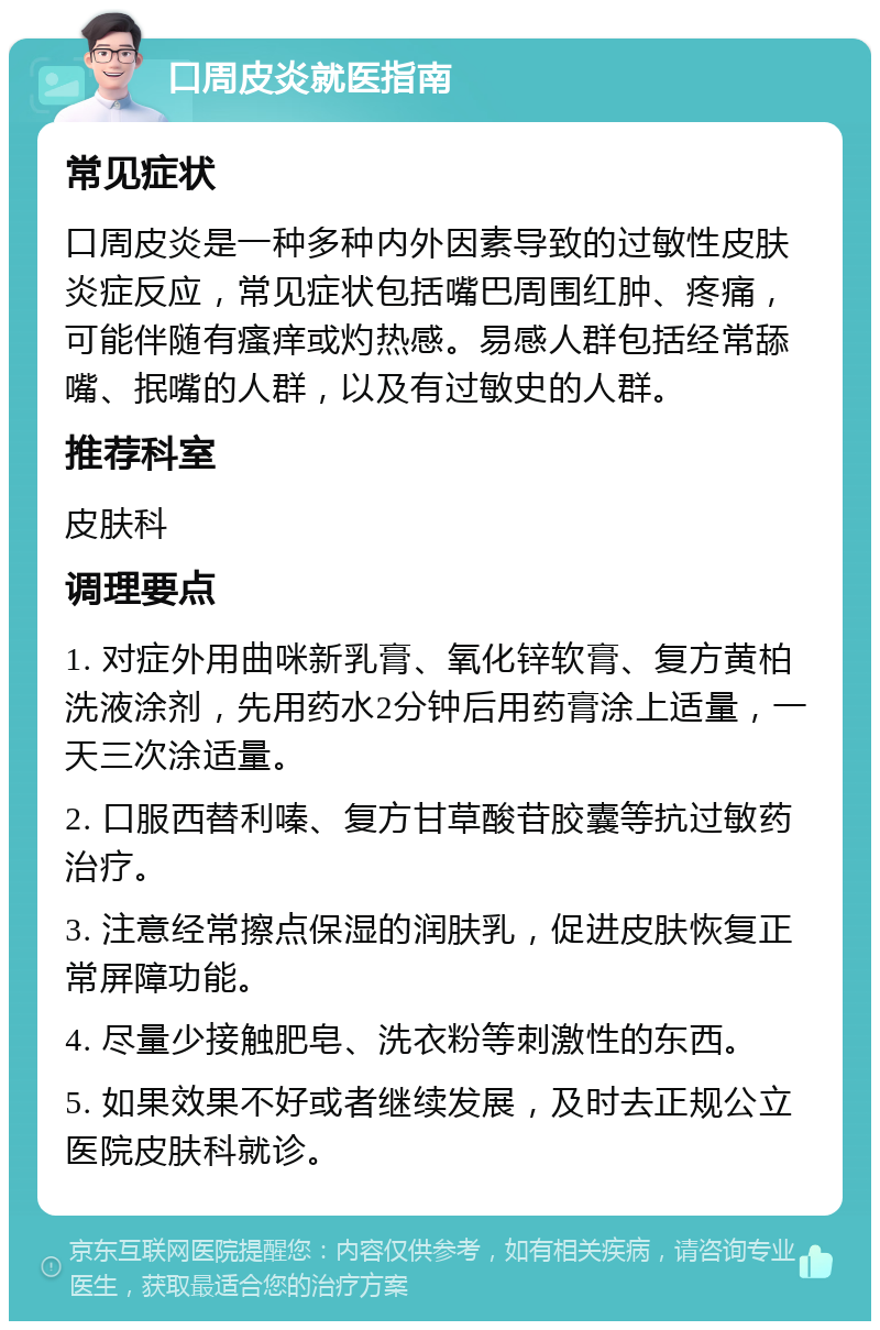 口周皮炎就医指南 常见症状 口周皮炎是一种多种内外因素导致的过敏性皮肤炎症反应，常见症状包括嘴巴周围红肿、疼痛，可能伴随有瘙痒或灼热感。易感人群包括经常舔嘴、抿嘴的人群，以及有过敏史的人群。 推荐科室 皮肤科 调理要点 1. 对症外用曲咪新乳膏、氧化锌软膏、复方黄柏洗液涂剂，先用药水2分钟后用药膏涂上适量，一天三次涂适量。 2. 口服西替利嗪、复方甘草酸苷胶囊等抗过敏药治疗。 3. 注意经常擦点保湿的润肤乳，促进皮肤恢复正常屏障功能。 4. 尽量少接触肥皂、洗衣粉等刺激性的东西。 5. 如果效果不好或者继续发展，及时去正规公立医院皮肤科就诊。