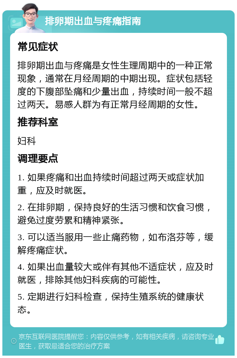 排卵期出血与疼痛指南 常见症状 排卵期出血与疼痛是女性生理周期中的一种正常现象，通常在月经周期的中期出现。症状包括轻度的下腹部坠痛和少量出血，持续时间一般不超过两天。易感人群为有正常月经周期的女性。 推荐科室 妇科 调理要点 1. 如果疼痛和出血持续时间超过两天或症状加重，应及时就医。 2. 在排卵期，保持良好的生活习惯和饮食习惯，避免过度劳累和精神紧张。 3. 可以适当服用一些止痛药物，如布洛芬等，缓解疼痛症状。 4. 如果出血量较大或伴有其他不适症状，应及时就医，排除其他妇科疾病的可能性。 5. 定期进行妇科检查，保持生殖系统的健康状态。