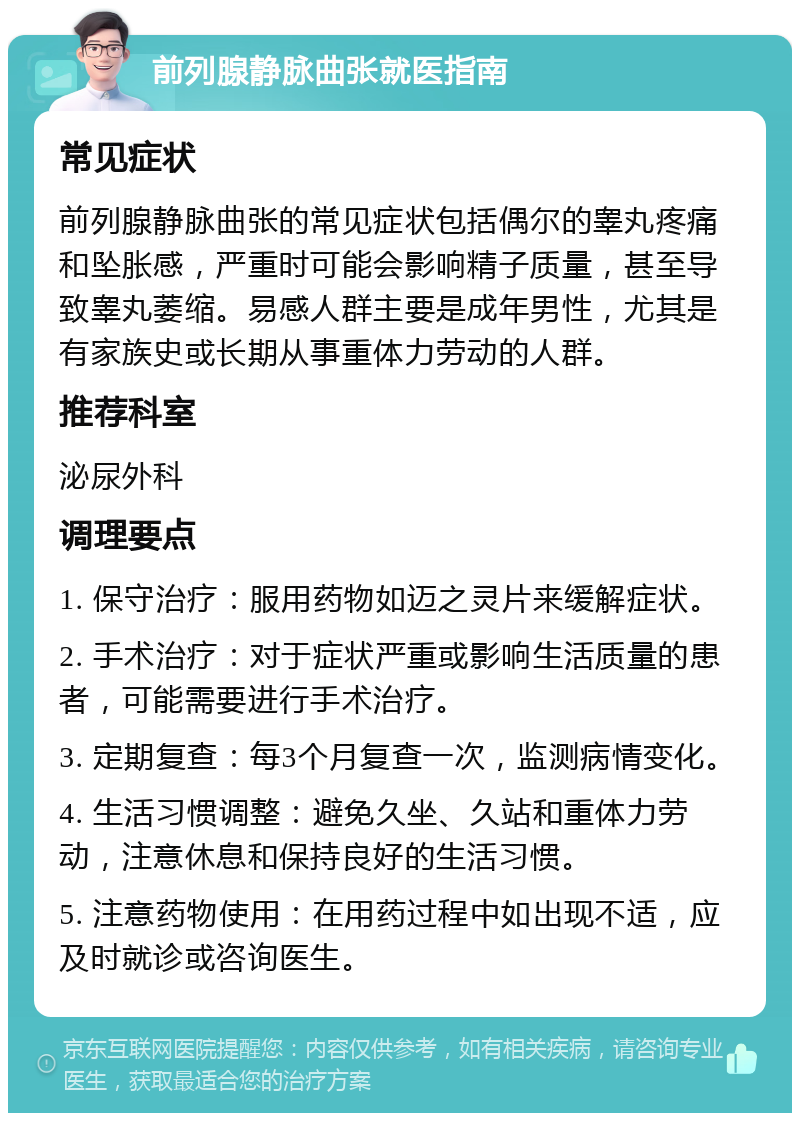 前列腺静脉曲张就医指南 常见症状 前列腺静脉曲张的常见症状包括偶尔的睾丸疼痛和坠胀感，严重时可能会影响精子质量，甚至导致睾丸萎缩。易感人群主要是成年男性，尤其是有家族史或长期从事重体力劳动的人群。 推荐科室 泌尿外科 调理要点 1. 保守治疗：服用药物如迈之灵片来缓解症状。 2. 手术治疗：对于症状严重或影响生活质量的患者，可能需要进行手术治疗。 3. 定期复查：每3个月复查一次，监测病情变化。 4. 生活习惯调整：避免久坐、久站和重体力劳动，注意休息和保持良好的生活习惯。 5. 注意药物使用：在用药过程中如出现不适，应及时就诊或咨询医生。