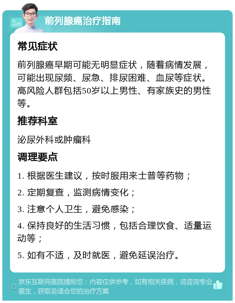 前列腺癌治疗指南 常见症状 前列腺癌早期可能无明显症状，随着病情发展，可能出现尿频、尿急、排尿困难、血尿等症状。高风险人群包括50岁以上男性、有家族史的男性等。 推荐科室 泌尿外科或肿瘤科 调理要点 1. 根据医生建议，按时服用来士普等药物； 2. 定期复查，监测病情变化； 3. 注意个人卫生，避免感染； 4. 保持良好的生活习惯，包括合理饮食、适量运动等； 5. 如有不适，及时就医，避免延误治疗。