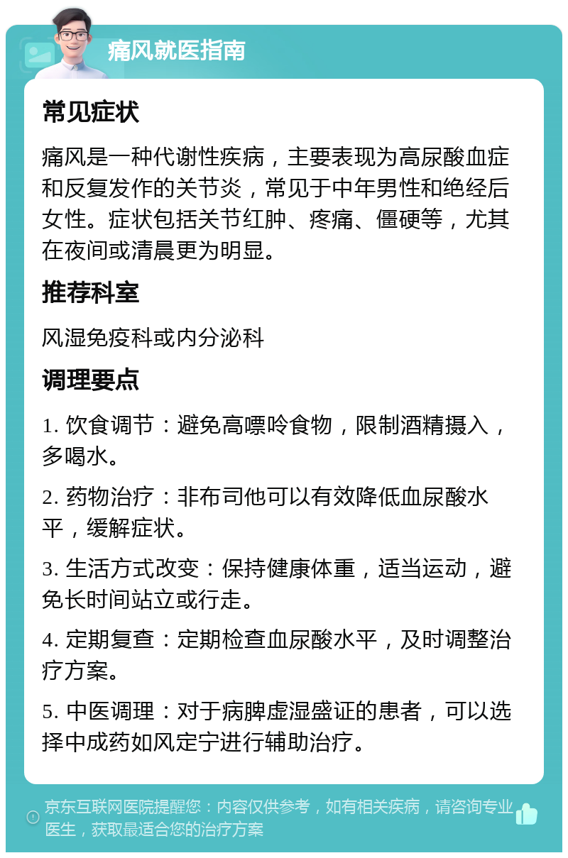 痛风就医指南 常见症状 痛风是一种代谢性疾病，主要表现为高尿酸血症和反复发作的关节炎，常见于中年男性和绝经后女性。症状包括关节红肿、疼痛、僵硬等，尤其在夜间或清晨更为明显。 推荐科室 风湿免疫科或内分泌科 调理要点 1. 饮食调节：避免高嘌呤食物，限制酒精摄入，多喝水。 2. 药物治疗：非布司他可以有效降低血尿酸水平，缓解症状。 3. 生活方式改变：保持健康体重，适当运动，避免长时间站立或行走。 4. 定期复查：定期检查血尿酸水平，及时调整治疗方案。 5. 中医调理：对于病脾虚湿盛证的患者，可以选择中成药如风定宁进行辅助治疗。