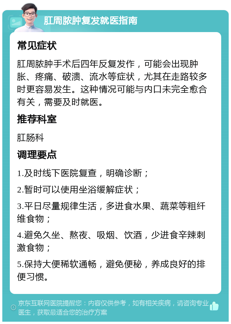 肛周脓肿复发就医指南 常见症状 肛周脓肿手术后四年反复发作，可能会出现肿胀、疼痛、破溃、流水等症状，尤其在走路较多时更容易发生。这种情况可能与内口未完全愈合有关，需要及时就医。 推荐科室 肛肠科 调理要点 1.及时线下医院复查，明确诊断； 2.暂时可以使用坐浴缓解症状； 3.平日尽量规律生活，多进食水果、蔬菜等粗纤维食物； 4.避免久坐、熬夜、吸烟、饮酒，少进食辛辣刺激食物； 5.保持大便稀软通畅，避免便秘，养成良好的排便习惯。