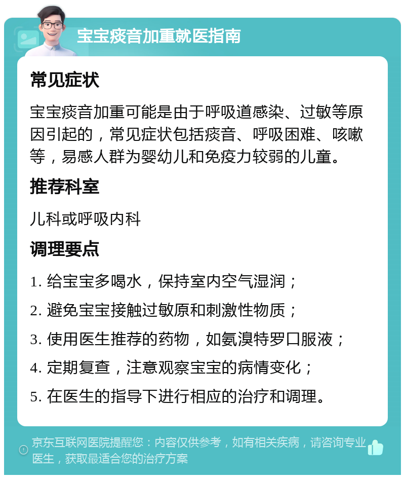 宝宝痰音加重就医指南 常见症状 宝宝痰音加重可能是由于呼吸道感染、过敏等原因引起的，常见症状包括痰音、呼吸困难、咳嗽等，易感人群为婴幼儿和免疫力较弱的儿童。 推荐科室 儿科或呼吸内科 调理要点 1. 给宝宝多喝水，保持室内空气湿润； 2. 避免宝宝接触过敏原和刺激性物质； 3. 使用医生推荐的药物，如氨溴特罗口服液； 4. 定期复查，注意观察宝宝的病情变化； 5. 在医生的指导下进行相应的治疗和调理。