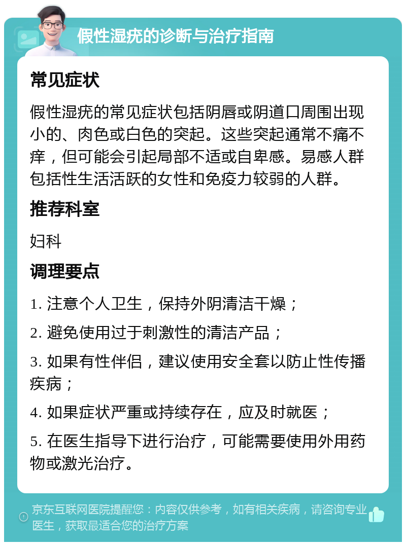 假性湿疣的诊断与治疗指南 常见症状 假性湿疣的常见症状包括阴唇或阴道口周围出现小的、肉色或白色的突起。这些突起通常不痛不痒，但可能会引起局部不适或自卑感。易感人群包括性生活活跃的女性和免疫力较弱的人群。 推荐科室 妇科 调理要点 1. 注意个人卫生，保持外阴清洁干燥； 2. 避免使用过于刺激性的清洁产品； 3. 如果有性伴侣，建议使用安全套以防止性传播疾病； 4. 如果症状严重或持续存在，应及时就医； 5. 在医生指导下进行治疗，可能需要使用外用药物或激光治疗。