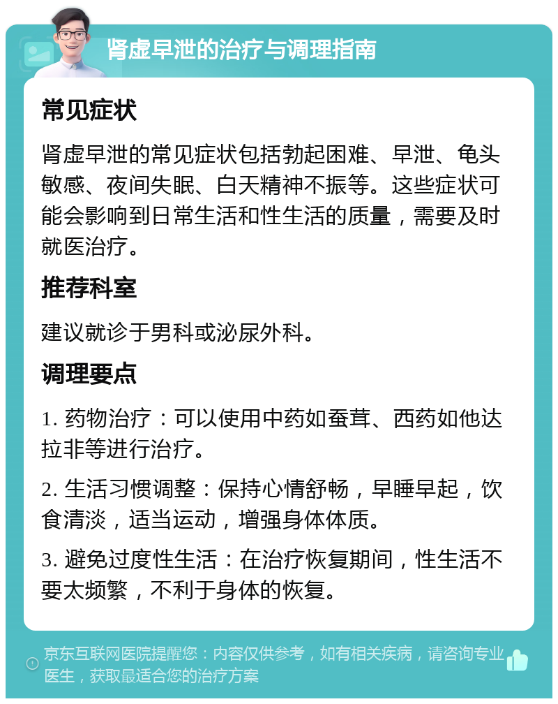 肾虚早泄的治疗与调理指南 常见症状 肾虚早泄的常见症状包括勃起困难、早泄、龟头敏感、夜间失眠、白天精神不振等。这些症状可能会影响到日常生活和性生活的质量，需要及时就医治疗。 推荐科室 建议就诊于男科或泌尿外科。 调理要点 1. 药物治疗：可以使用中药如蚕茸、西药如他达拉非等进行治疗。 2. 生活习惯调整：保持心情舒畅，早睡早起，饮食清淡，适当运动，增强身体体质。 3. 避免过度性生活：在治疗恢复期间，性生活不要太频繁，不利于身体的恢复。