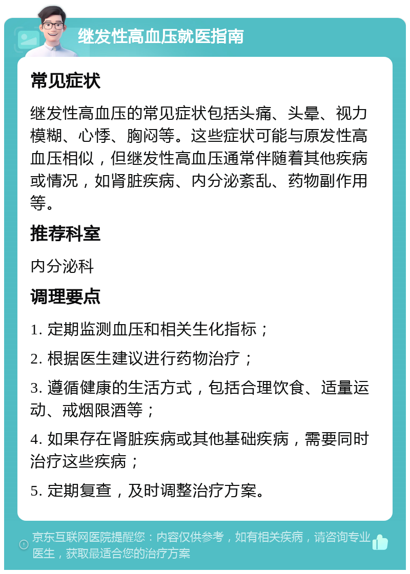 继发性高血压就医指南 常见症状 继发性高血压的常见症状包括头痛、头晕、视力模糊、心悸、胸闷等。这些症状可能与原发性高血压相似，但继发性高血压通常伴随着其他疾病或情况，如肾脏疾病、内分泌紊乱、药物副作用等。 推荐科室 内分泌科 调理要点 1. 定期监测血压和相关生化指标； 2. 根据医生建议进行药物治疗； 3. 遵循健康的生活方式，包括合理饮食、适量运动、戒烟限酒等； 4. 如果存在肾脏疾病或其他基础疾病，需要同时治疗这些疾病； 5. 定期复查，及时调整治疗方案。