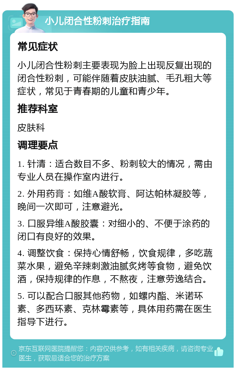 小儿闭合性粉刺治疗指南 常见症状 小儿闭合性粉刺主要表现为脸上出现反复出现的闭合性粉刺，可能伴随着皮肤油腻、毛孔粗大等症状，常见于青春期的儿童和青少年。 推荐科室 皮肤科 调理要点 1. 针清：适合数目不多、粉刺较大的情况，需由专业人员在操作室内进行。 2. 外用药膏：如维A酸软膏、阿达帕林凝胶等，晚间一次即可，注意避光。 3. 口服异维A酸胶囊：对细小的、不便于涂药的闭口有良好的效果。 4. 调整饮食：保持心情舒畅，饮食规律，多吃蔬菜水果，避免辛辣刺激油腻炙烤等食物，避免饮酒，保持规律的作息，不熬夜，注意劳逸结合。 5. 可以配合口服其他药物，如螺内酯、米诺环素、多西环素、克林霉素等，具体用药需在医生指导下进行。