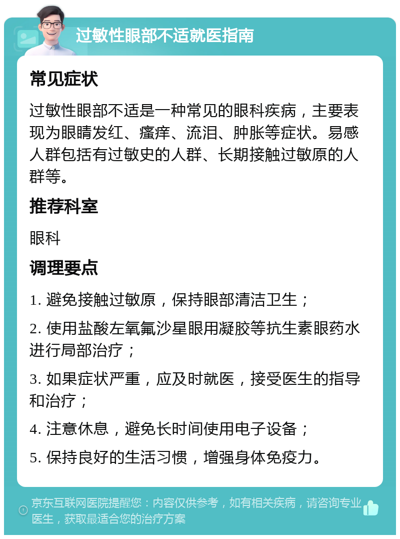 过敏性眼部不适就医指南 常见症状 过敏性眼部不适是一种常见的眼科疾病，主要表现为眼睛发红、瘙痒、流泪、肿胀等症状。易感人群包括有过敏史的人群、长期接触过敏原的人群等。 推荐科室 眼科 调理要点 1. 避免接触过敏原，保持眼部清洁卫生； 2. 使用盐酸左氧氟沙星眼用凝胶等抗生素眼药水进行局部治疗； 3. 如果症状严重，应及时就医，接受医生的指导和治疗； 4. 注意休息，避免长时间使用电子设备； 5. 保持良好的生活习惯，增强身体免疫力。