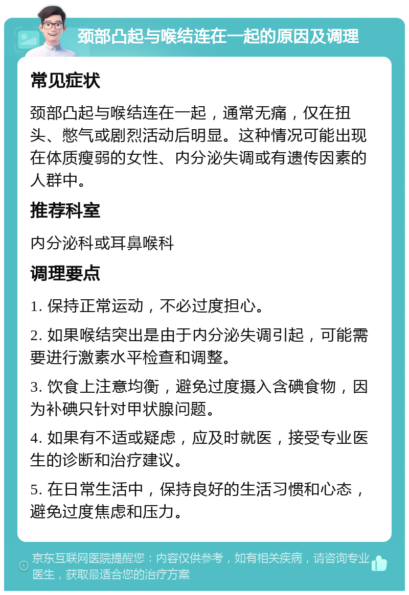 颈部凸起与喉结连在一起的原因及调理 常见症状 颈部凸起与喉结连在一起，通常无痛，仅在扭头、憋气或剧烈活动后明显。这种情况可能出现在体质瘦弱的女性、内分泌失调或有遗传因素的人群中。 推荐科室 内分泌科或耳鼻喉科 调理要点 1. 保持正常运动，不必过度担心。 2. 如果喉结突出是由于内分泌失调引起，可能需要进行激素水平检查和调整。 3. 饮食上注意均衡，避免过度摄入含碘食物，因为补碘只针对甲状腺问题。 4. 如果有不适或疑虑，应及时就医，接受专业医生的诊断和治疗建议。 5. 在日常生活中，保持良好的生活习惯和心态，避免过度焦虑和压力。