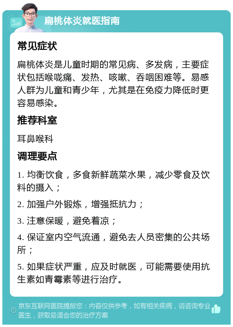 扁桃体炎就医指南 常见症状 扁桃体炎是儿童时期的常见病、多发病，主要症状包括喉咙痛、发热、咳嗽、吞咽困难等。易感人群为儿童和青少年，尤其是在免疫力降低时更容易感染。 推荐科室 耳鼻喉科 调理要点 1. 均衡饮食，多食新鲜蔬菜水果，减少零食及饮料的摄入； 2. 加强户外锻炼，增强抵抗力； 3. 注意保暖，避免着凉； 4. 保证室内空气流通，避免去人员密集的公共场所； 5. 如果症状严重，应及时就医，可能需要使用抗生素如青霉素等进行治疗。