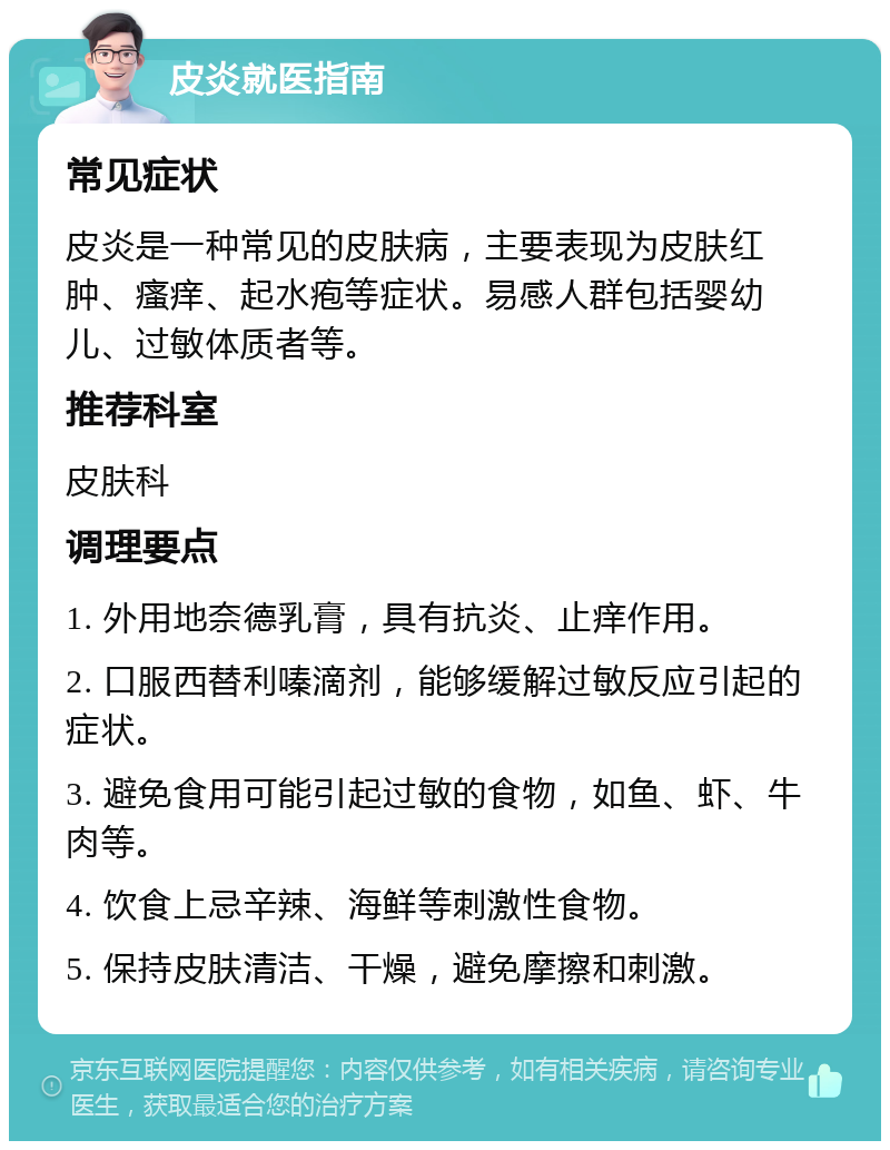 皮炎就医指南 常见症状 皮炎是一种常见的皮肤病，主要表现为皮肤红肿、瘙痒、起水疱等症状。易感人群包括婴幼儿、过敏体质者等。 推荐科室 皮肤科 调理要点 1. 外用地奈德乳膏，具有抗炎、止痒作用。 2. 口服西替利嗪滴剂，能够缓解过敏反应引起的症状。 3. 避免食用可能引起过敏的食物，如鱼、虾、牛肉等。 4. 饮食上忌辛辣、海鲜等刺激性食物。 5. 保持皮肤清洁、干燥，避免摩擦和刺激。