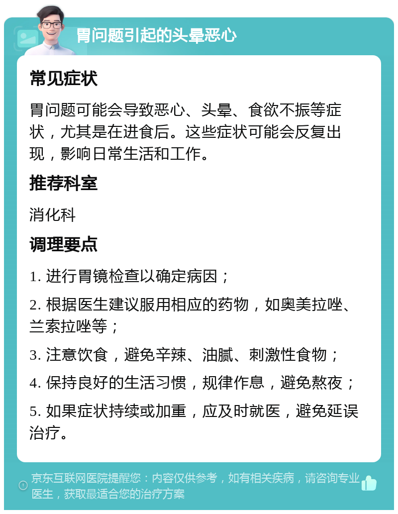 胃问题引起的头晕恶心 常见症状 胃问题可能会导致恶心、头晕、食欲不振等症状，尤其是在进食后。这些症状可能会反复出现，影响日常生活和工作。 推荐科室 消化科 调理要点 1. 进行胃镜检查以确定病因； 2. 根据医生建议服用相应的药物，如奥美拉唑、兰索拉唑等； 3. 注意饮食，避免辛辣、油腻、刺激性食物； 4. 保持良好的生活习惯，规律作息，避免熬夜； 5. 如果症状持续或加重，应及时就医，避免延误治疗。