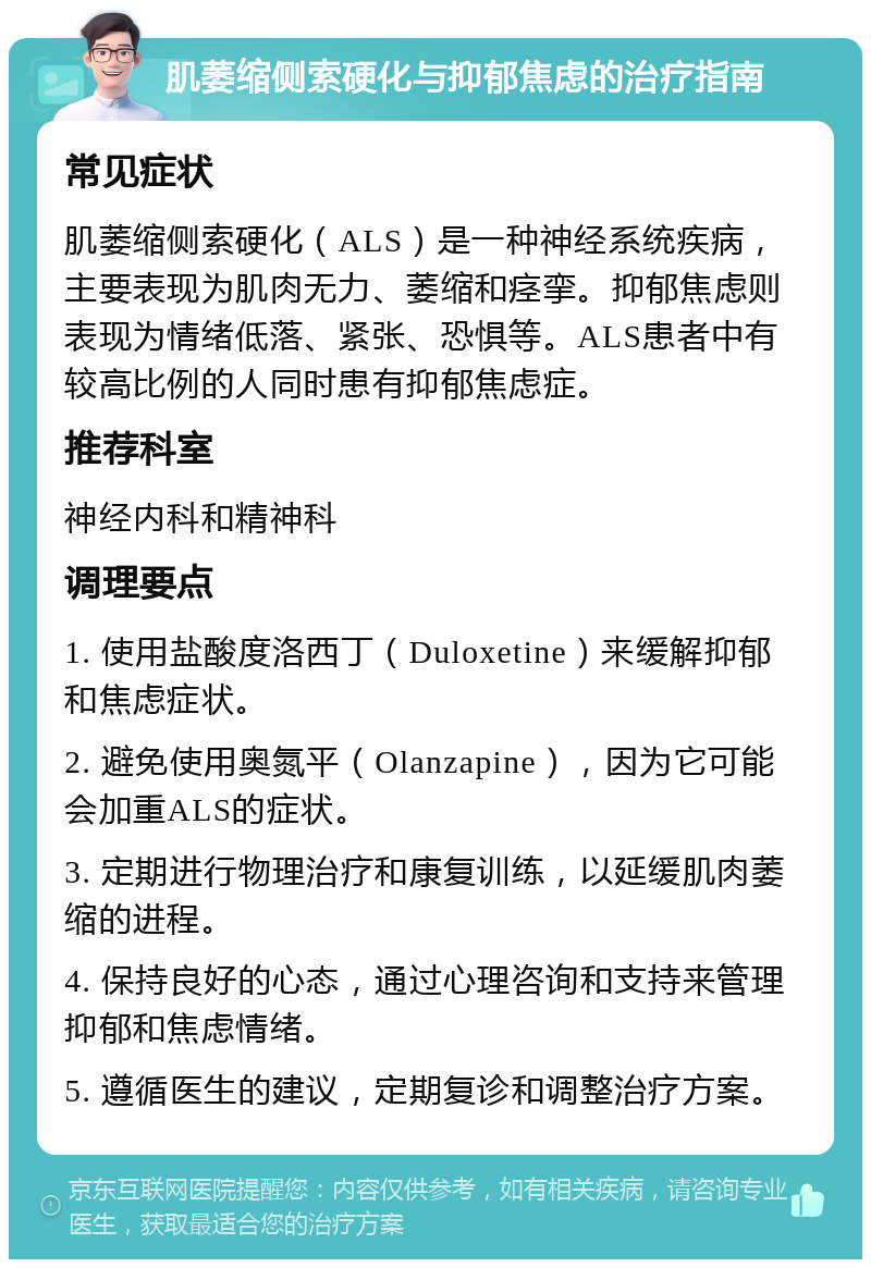 肌萎缩侧索硬化与抑郁焦虑的治疗指南 常见症状 肌萎缩侧索硬化（ALS）是一种神经系统疾病，主要表现为肌肉无力、萎缩和痉挛。抑郁焦虑则表现为情绪低落、紧张、恐惧等。ALS患者中有较高比例的人同时患有抑郁焦虑症。 推荐科室 神经内科和精神科 调理要点 1. 使用盐酸度洛西丁（Duloxetine）来缓解抑郁和焦虑症状。 2. 避免使用奥氮平（Olanzapine），因为它可能会加重ALS的症状。 3. 定期进行物理治疗和康复训练，以延缓肌肉萎缩的进程。 4. 保持良好的心态，通过心理咨询和支持来管理抑郁和焦虑情绪。 5. 遵循医生的建议，定期复诊和调整治疗方案。