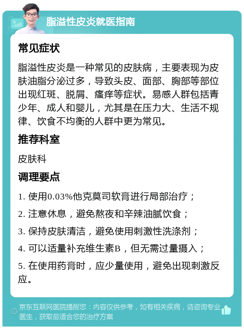 脂溢性皮炎就医指南 常见症状 脂溢性皮炎是一种常见的皮肤病，主要表现为皮肤油脂分泌过多，导致头皮、面部、胸部等部位出现红斑、脱屑、瘙痒等症状。易感人群包括青少年、成人和婴儿，尤其是在压力大、生活不规律、饮食不均衡的人群中更为常见。 推荐科室 皮肤科 调理要点 1. 使用0.03%他克莫司软膏进行局部治疗； 2. 注意休息，避免熬夜和辛辣油腻饮食； 3. 保持皮肤清洁，避免使用刺激性洗涤剂； 4. 可以适量补充维生素B，但无需过量摄入； 5. 在使用药膏时，应少量使用，避免出现刺激反应。