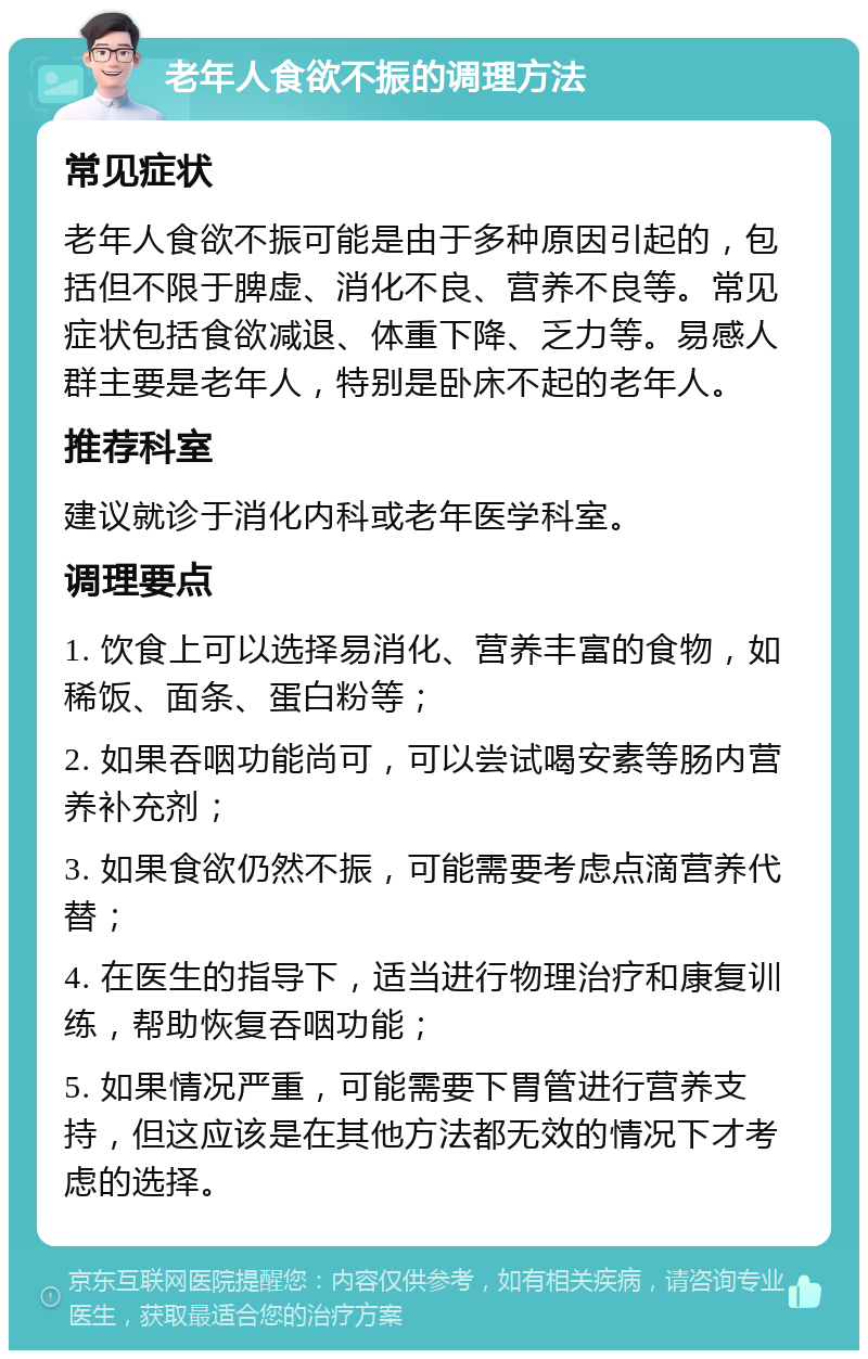 老年人食欲不振的调理方法 常见症状 老年人食欲不振可能是由于多种原因引起的，包括但不限于脾虚、消化不良、营养不良等。常见症状包括食欲减退、体重下降、乏力等。易感人群主要是老年人，特别是卧床不起的老年人。 推荐科室 建议就诊于消化内科或老年医学科室。 调理要点 1. 饮食上可以选择易消化、营养丰富的食物，如稀饭、面条、蛋白粉等； 2. 如果吞咽功能尚可，可以尝试喝安素等肠内营养补充剂； 3. 如果食欲仍然不振，可能需要考虑点滴营养代替； 4. 在医生的指导下，适当进行物理治疗和康复训练，帮助恢复吞咽功能； 5. 如果情况严重，可能需要下胃管进行营养支持，但这应该是在其他方法都无效的情况下才考虑的选择。