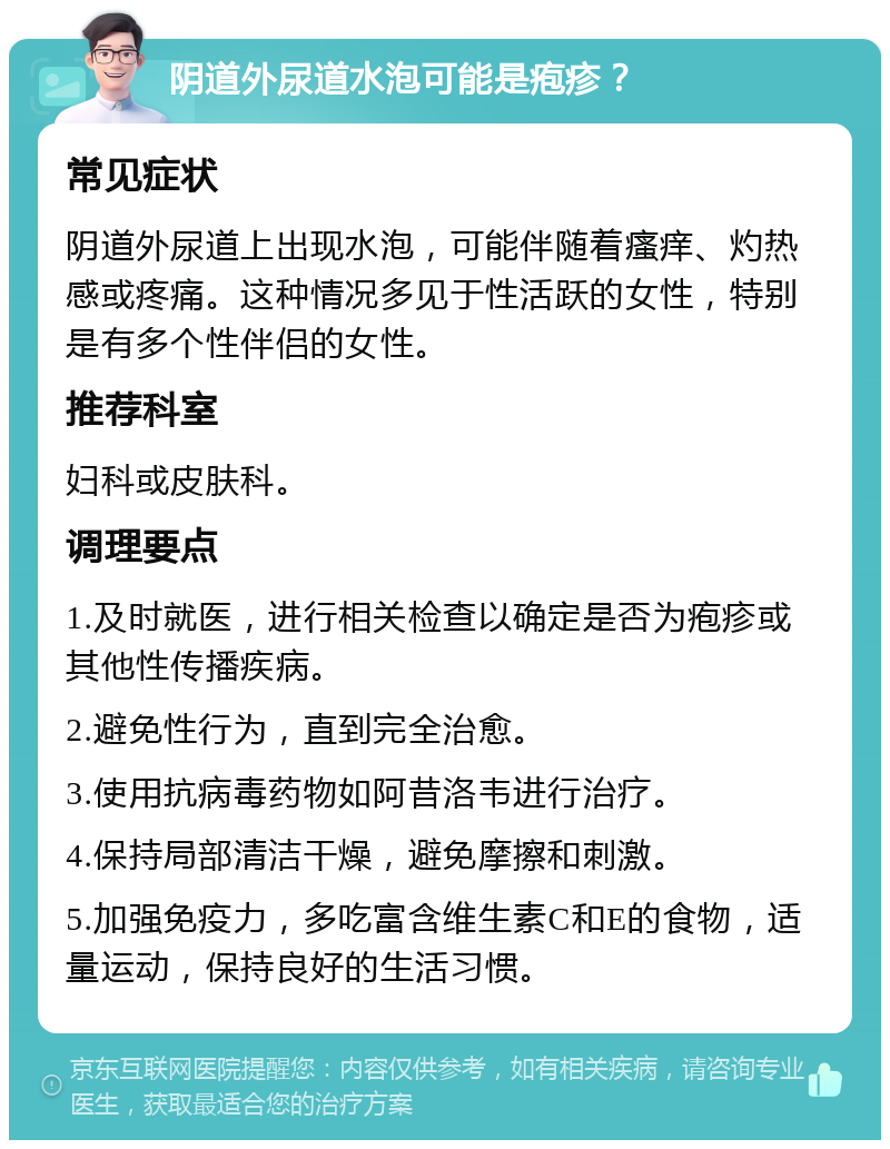 阴道外尿道水泡可能是疱疹？ 常见症状 阴道外尿道上出现水泡，可能伴随着瘙痒、灼热感或疼痛。这种情况多见于性活跃的女性，特别是有多个性伴侣的女性。 推荐科室 妇科或皮肤科。 调理要点 1.及时就医，进行相关检查以确定是否为疱疹或其他性传播疾病。 2.避免性行为，直到完全治愈。 3.使用抗病毒药物如阿昔洛韦进行治疗。 4.保持局部清洁干燥，避免摩擦和刺激。 5.加强免疫力，多吃富含维生素C和E的食物，适量运动，保持良好的生活习惯。