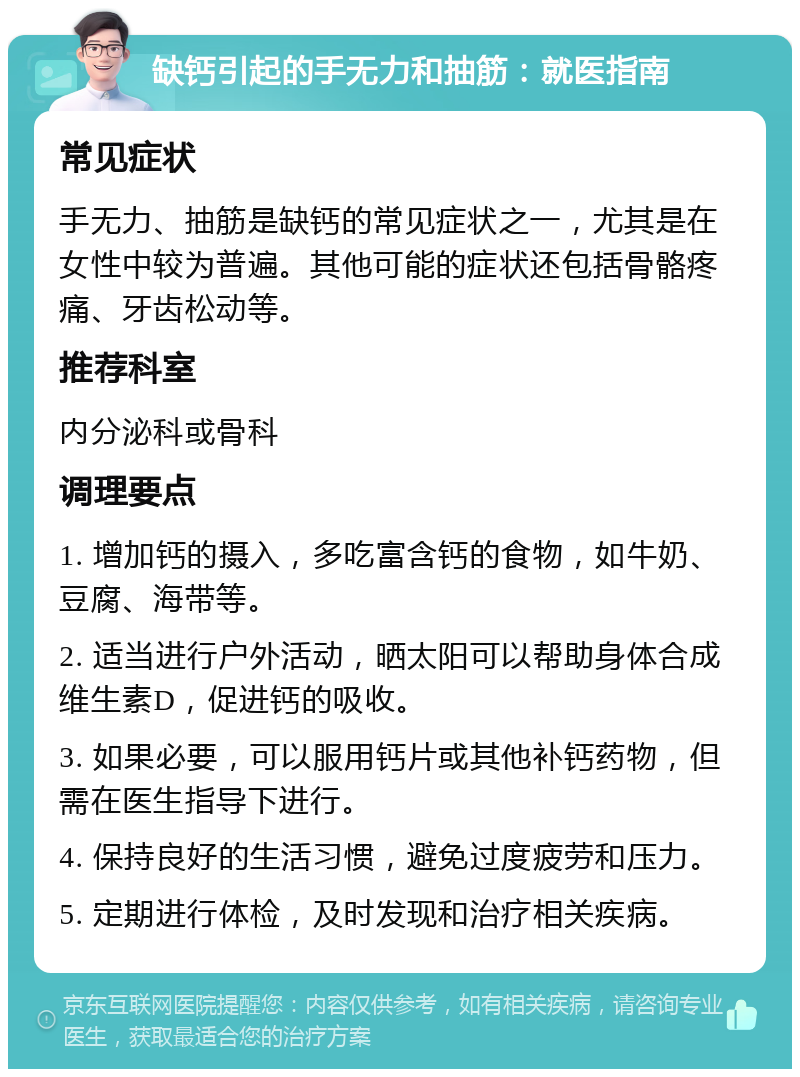 缺钙引起的手无力和抽筋：就医指南 常见症状 手无力、抽筋是缺钙的常见症状之一，尤其是在女性中较为普遍。其他可能的症状还包括骨骼疼痛、牙齿松动等。 推荐科室 内分泌科或骨科 调理要点 1. 增加钙的摄入，多吃富含钙的食物，如牛奶、豆腐、海带等。 2. 适当进行户外活动，晒太阳可以帮助身体合成维生素D，促进钙的吸收。 3. 如果必要，可以服用钙片或其他补钙药物，但需在医生指导下进行。 4. 保持良好的生活习惯，避免过度疲劳和压力。 5. 定期进行体检，及时发现和治疗相关疾病。