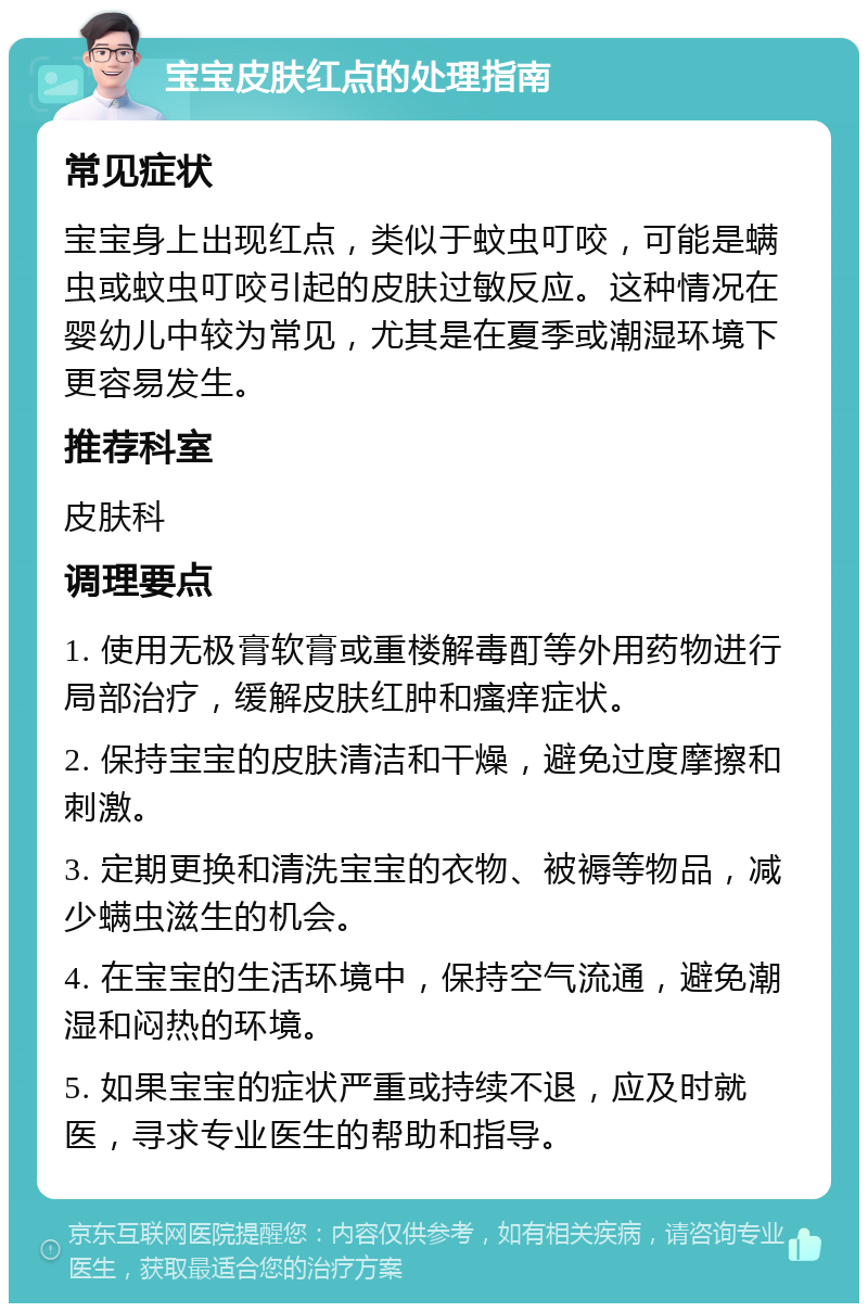 宝宝皮肤红点的处理指南 常见症状 宝宝身上出现红点，类似于蚊虫叮咬，可能是螨虫或蚊虫叮咬引起的皮肤过敏反应。这种情况在婴幼儿中较为常见，尤其是在夏季或潮湿环境下更容易发生。 推荐科室 皮肤科 调理要点 1. 使用无极膏软膏或重楼解毒酊等外用药物进行局部治疗，缓解皮肤红肿和瘙痒症状。 2. 保持宝宝的皮肤清洁和干燥，避免过度摩擦和刺激。 3. 定期更换和清洗宝宝的衣物、被褥等物品，减少螨虫滋生的机会。 4. 在宝宝的生活环境中，保持空气流通，避免潮湿和闷热的环境。 5. 如果宝宝的症状严重或持续不退，应及时就医，寻求专业医生的帮助和指导。