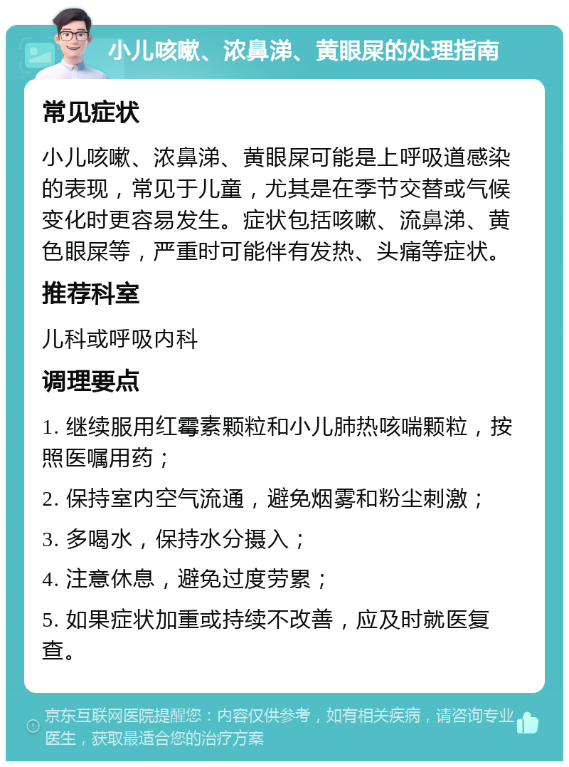 小儿咳嗽、浓鼻涕、黄眼屎的处理指南 常见症状 小儿咳嗽、浓鼻涕、黄眼屎可能是上呼吸道感染的表现，常见于儿童，尤其是在季节交替或气候变化时更容易发生。症状包括咳嗽、流鼻涕、黄色眼屎等，严重时可能伴有发热、头痛等症状。 推荐科室 儿科或呼吸内科 调理要点 1. 继续服用红霉素颗粒和小儿肺热咳喘颗粒，按照医嘱用药； 2. 保持室内空气流通，避免烟雾和粉尘刺激； 3. 多喝水，保持水分摄入； 4. 注意休息，避免过度劳累； 5. 如果症状加重或持续不改善，应及时就医复查。