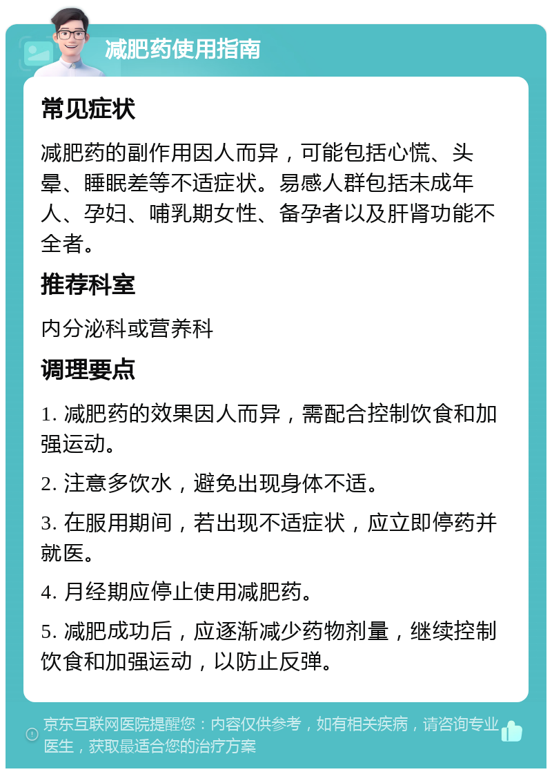 减肥药使用指南 常见症状 减肥药的副作用因人而异，可能包括心慌、头晕、睡眠差等不适症状。易感人群包括未成年人、孕妇、哺乳期女性、备孕者以及肝肾功能不全者。 推荐科室 内分泌科或营养科 调理要点 1. 减肥药的效果因人而异，需配合控制饮食和加强运动。 2. 注意多饮水，避免出现身体不适。 3. 在服用期间，若出现不适症状，应立即停药并就医。 4. 月经期应停止使用减肥药。 5. 减肥成功后，应逐渐减少药物剂量，继续控制饮食和加强运动，以防止反弹。