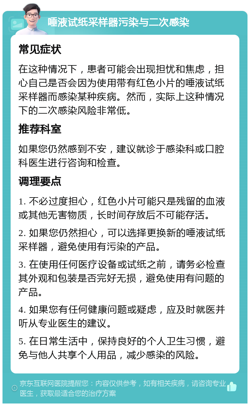 唾液试纸采样器污染与二次感染 常见症状 在这种情况下，患者可能会出现担忧和焦虑，担心自己是否会因为使用带有红色小片的唾液试纸采样器而感染某种疾病。然而，实际上这种情况下的二次感染风险非常低。 推荐科室 如果您仍然感到不安，建议就诊于感染科或口腔科医生进行咨询和检查。 调理要点 1. 不必过度担心，红色小片可能只是残留的血液或其他无害物质，长时间存放后不可能存活。 2. 如果您仍然担心，可以选择更换新的唾液试纸采样器，避免使用有污染的产品。 3. 在使用任何医疗设备或试纸之前，请务必检查其外观和包装是否完好无损，避免使用有问题的产品。 4. 如果您有任何健康问题或疑虑，应及时就医并听从专业医生的建议。 5. 在日常生活中，保持良好的个人卫生习惯，避免与他人共享个人用品，减少感染的风险。