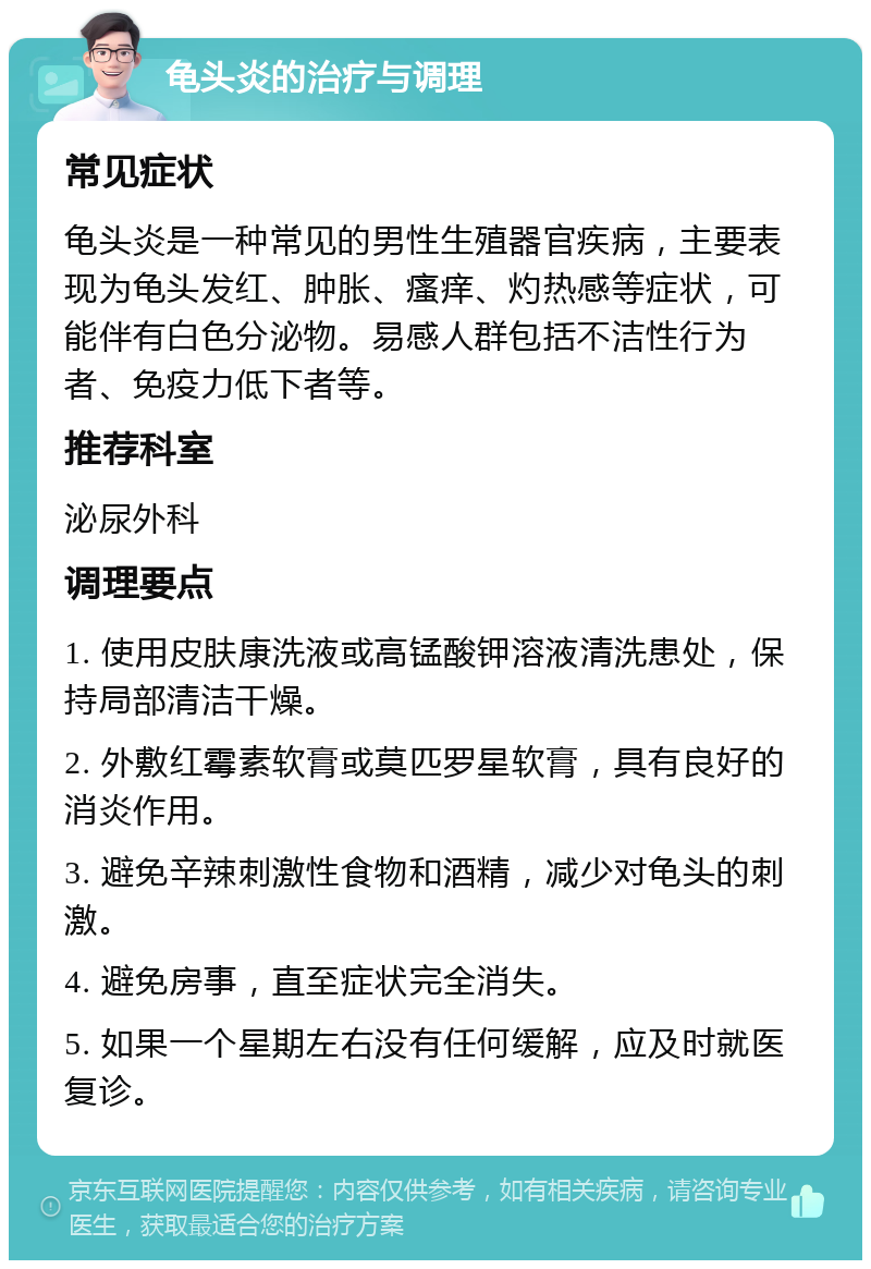 龟头炎的治疗与调理 常见症状 龟头炎是一种常见的男性生殖器官疾病，主要表现为龟头发红、肿胀、瘙痒、灼热感等症状，可能伴有白色分泌物。易感人群包括不洁性行为者、免疫力低下者等。 推荐科室 泌尿外科 调理要点 1. 使用皮肤康洗液或高锰酸钾溶液清洗患处，保持局部清洁干燥。 2. 外敷红霉素软膏或莫匹罗星软膏，具有良好的消炎作用。 3. 避免辛辣刺激性食物和酒精，减少对龟头的刺激。 4. 避免房事，直至症状完全消失。 5. 如果一个星期左右没有任何缓解，应及时就医复诊。