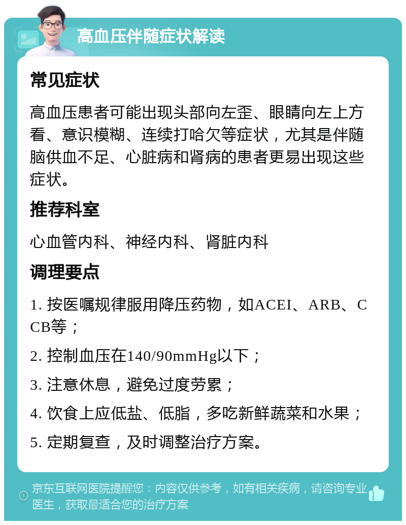 高血压伴随症状解读 常见症状 高血压患者可能出现头部向左歪、眼睛向左上方看、意识模糊、连续打哈欠等症状，尤其是伴随脑供血不足、心脏病和肾病的患者更易出现这些症状。 推荐科室 心血管内科、神经内科、肾脏内科 调理要点 1. 按医嘱规律服用降压药物，如ACEI、ARB、CCB等； 2. 控制血压在140/90mmHg以下； 3. 注意休息，避免过度劳累； 4. 饮食上应低盐、低脂，多吃新鲜蔬菜和水果； 5. 定期复查，及时调整治疗方案。