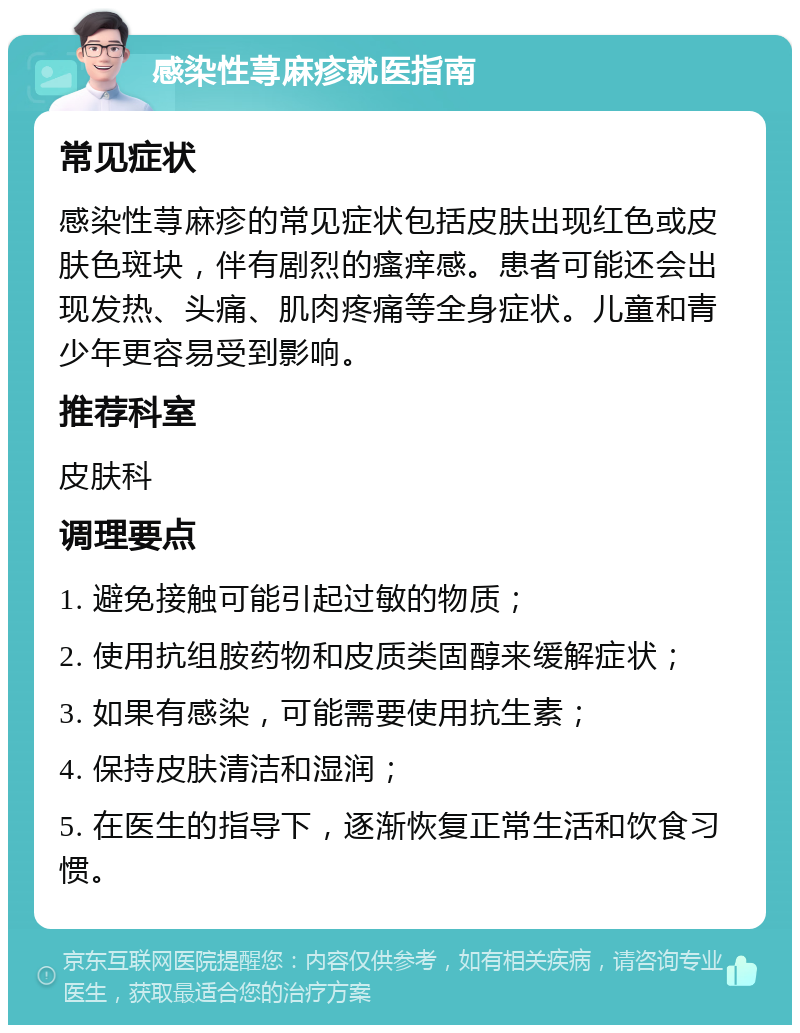 感染性荨麻疹就医指南 常见症状 感染性荨麻疹的常见症状包括皮肤出现红色或皮肤色斑块，伴有剧烈的瘙痒感。患者可能还会出现发热、头痛、肌肉疼痛等全身症状。儿童和青少年更容易受到影响。 推荐科室 皮肤科 调理要点 1. 避免接触可能引起过敏的物质； 2. 使用抗组胺药物和皮质类固醇来缓解症状； 3. 如果有感染，可能需要使用抗生素； 4. 保持皮肤清洁和湿润； 5. 在医生的指导下，逐渐恢复正常生活和饮食习惯。