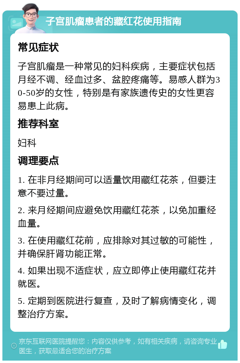 子宫肌瘤患者的藏红花使用指南 常见症状 子宫肌瘤是一种常见的妇科疾病，主要症状包括月经不调、经血过多、盆腔疼痛等。易感人群为30-50岁的女性，特别是有家族遗传史的女性更容易患上此病。 推荐科室 妇科 调理要点 1. 在非月经期间可以适量饮用藏红花茶，但要注意不要过量。 2. 来月经期间应避免饮用藏红花茶，以免加重经血量。 3. 在使用藏红花前，应排除对其过敏的可能性，并确保肝肾功能正常。 4. 如果出现不适症状，应立即停止使用藏红花并就医。 5. 定期到医院进行复查，及时了解病情变化，调整治疗方案。