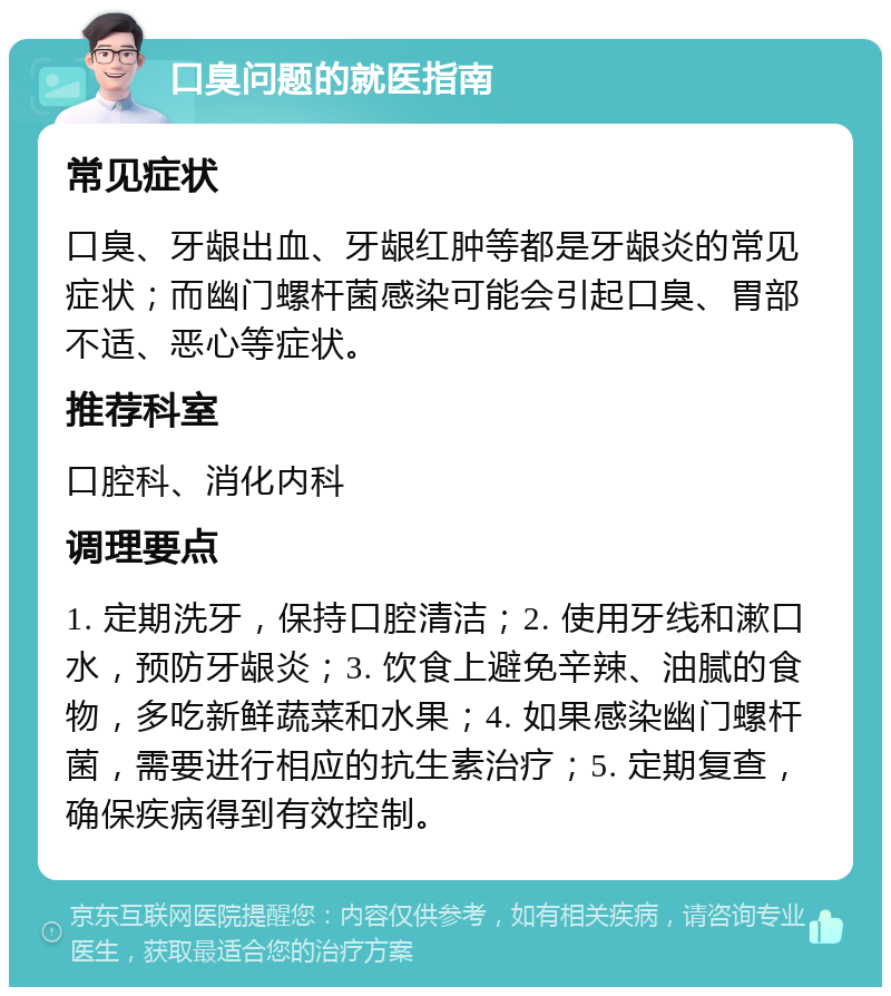 口臭问题的就医指南 常见症状 口臭、牙龈出血、牙龈红肿等都是牙龈炎的常见症状；而幽门螺杆菌感染可能会引起口臭、胃部不适、恶心等症状。 推荐科室 口腔科、消化内科 调理要点 1. 定期洗牙，保持口腔清洁；2. 使用牙线和漱口水，预防牙龈炎；3. 饮食上避免辛辣、油腻的食物，多吃新鲜蔬菜和水果；4. 如果感染幽门螺杆菌，需要进行相应的抗生素治疗；5. 定期复查，确保疾病得到有效控制。