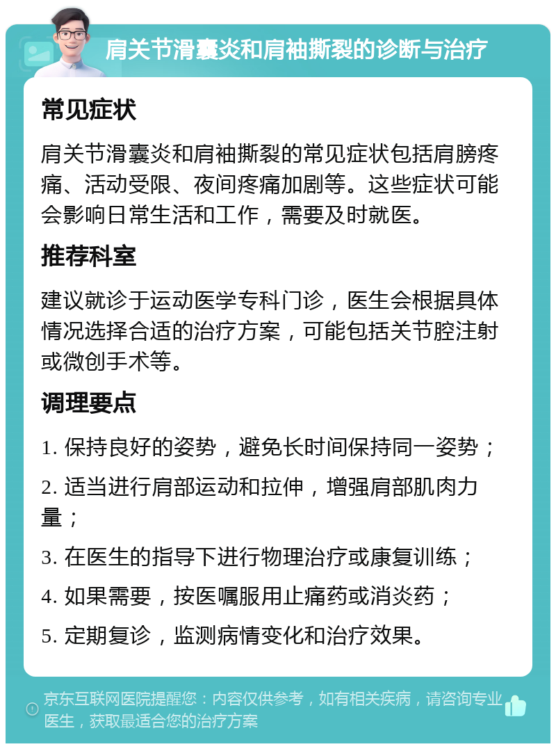 肩关节滑囊炎和肩袖撕裂的诊断与治疗 常见症状 肩关节滑囊炎和肩袖撕裂的常见症状包括肩膀疼痛、活动受限、夜间疼痛加剧等。这些症状可能会影响日常生活和工作，需要及时就医。 推荐科室 建议就诊于运动医学专科门诊，医生会根据具体情况选择合适的治疗方案，可能包括关节腔注射或微创手术等。 调理要点 1. 保持良好的姿势，避免长时间保持同一姿势； 2. 适当进行肩部运动和拉伸，增强肩部肌肉力量； 3. 在医生的指导下进行物理治疗或康复训练； 4. 如果需要，按医嘱服用止痛药或消炎药； 5. 定期复诊，监测病情变化和治疗效果。