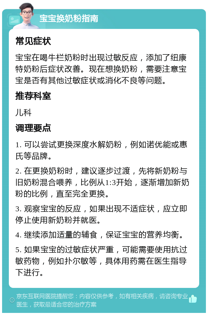 宝宝换奶粉指南 常见症状 宝宝在喝牛栏奶粉时出现过敏反应，添加了纽康特奶粉后症状改善。现在想换奶粉，需要注意宝宝是否有其他过敏症状或消化不良等问题。 推荐科室 儿科 调理要点 1. 可以尝试更换深度水解奶粉，例如诺优能或惠氏等品牌。 2. 在更换奶粉时，建议逐步过渡，先将新奶粉与旧奶粉混合喂养，比例从1:3开始，逐渐增加新奶粉的比例，直至完全更换。 3. 观察宝宝的反应，如果出现不适症状，应立即停止使用新奶粉并就医。 4. 继续添加适量的辅食，保证宝宝的营养均衡。 5. 如果宝宝的过敏症状严重，可能需要使用抗过敏药物，例如扑尔敏等，具体用药需在医生指导下进行。