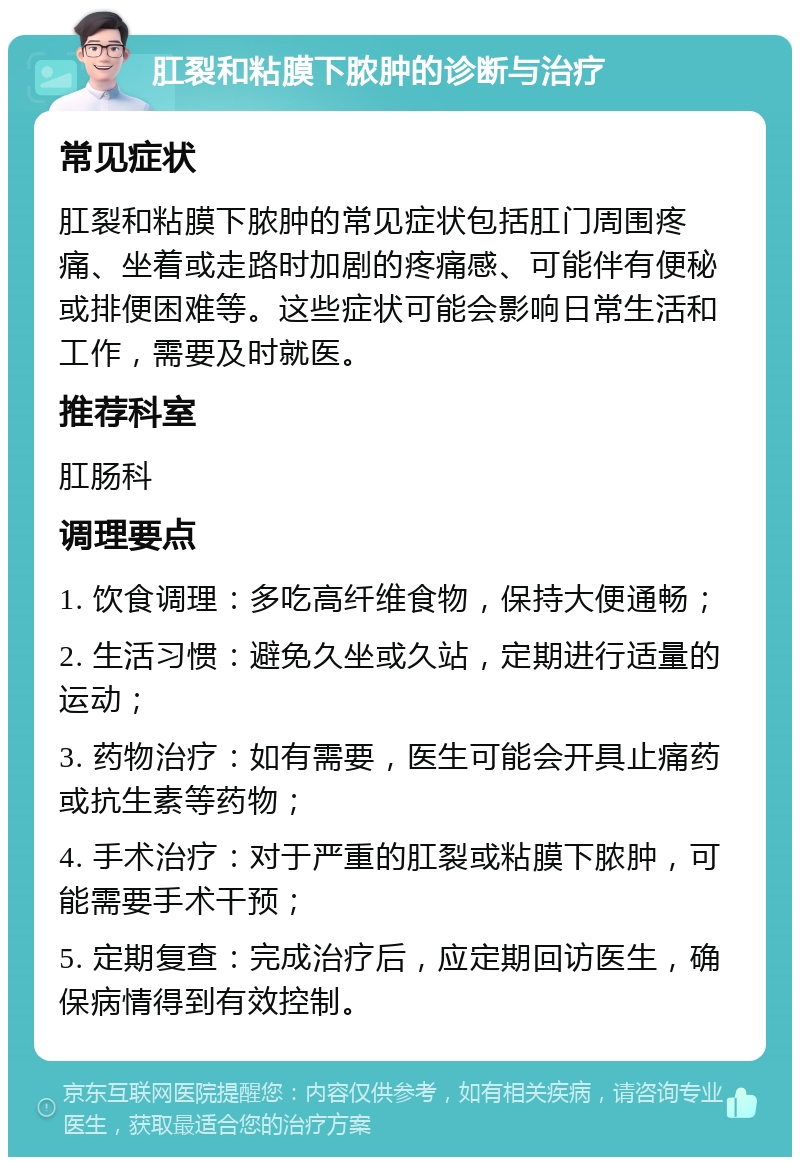 肛裂和粘膜下脓肿的诊断与治疗 常见症状 肛裂和粘膜下脓肿的常见症状包括肛门周围疼痛、坐着或走路时加剧的疼痛感、可能伴有便秘或排便困难等。这些症状可能会影响日常生活和工作，需要及时就医。 推荐科室 肛肠科 调理要点 1. 饮食调理：多吃高纤维食物，保持大便通畅； 2. 生活习惯：避免久坐或久站，定期进行适量的运动； 3. 药物治疗：如有需要，医生可能会开具止痛药或抗生素等药物； 4. 手术治疗：对于严重的肛裂或粘膜下脓肿，可能需要手术干预； 5. 定期复查：完成治疗后，应定期回访医生，确保病情得到有效控制。