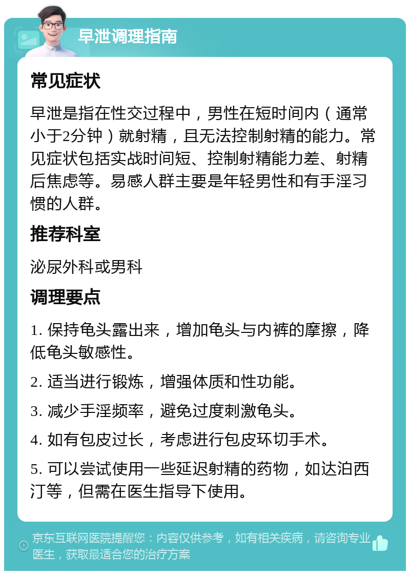 早泄调理指南 常见症状 早泄是指在性交过程中，男性在短时间内（通常小于2分钟）就射精，且无法控制射精的能力。常见症状包括实战时间短、控制射精能力差、射精后焦虑等。易感人群主要是年轻男性和有手淫习惯的人群。 推荐科室 泌尿外科或男科 调理要点 1. 保持龟头露出来，增加龟头与内裤的摩擦，降低龟头敏感性。 2. 适当进行锻炼，增强体质和性功能。 3. 减少手淫频率，避免过度刺激龟头。 4. 如有包皮过长，考虑进行包皮环切手术。 5. 可以尝试使用一些延迟射精的药物，如达泊西汀等，但需在医生指导下使用。