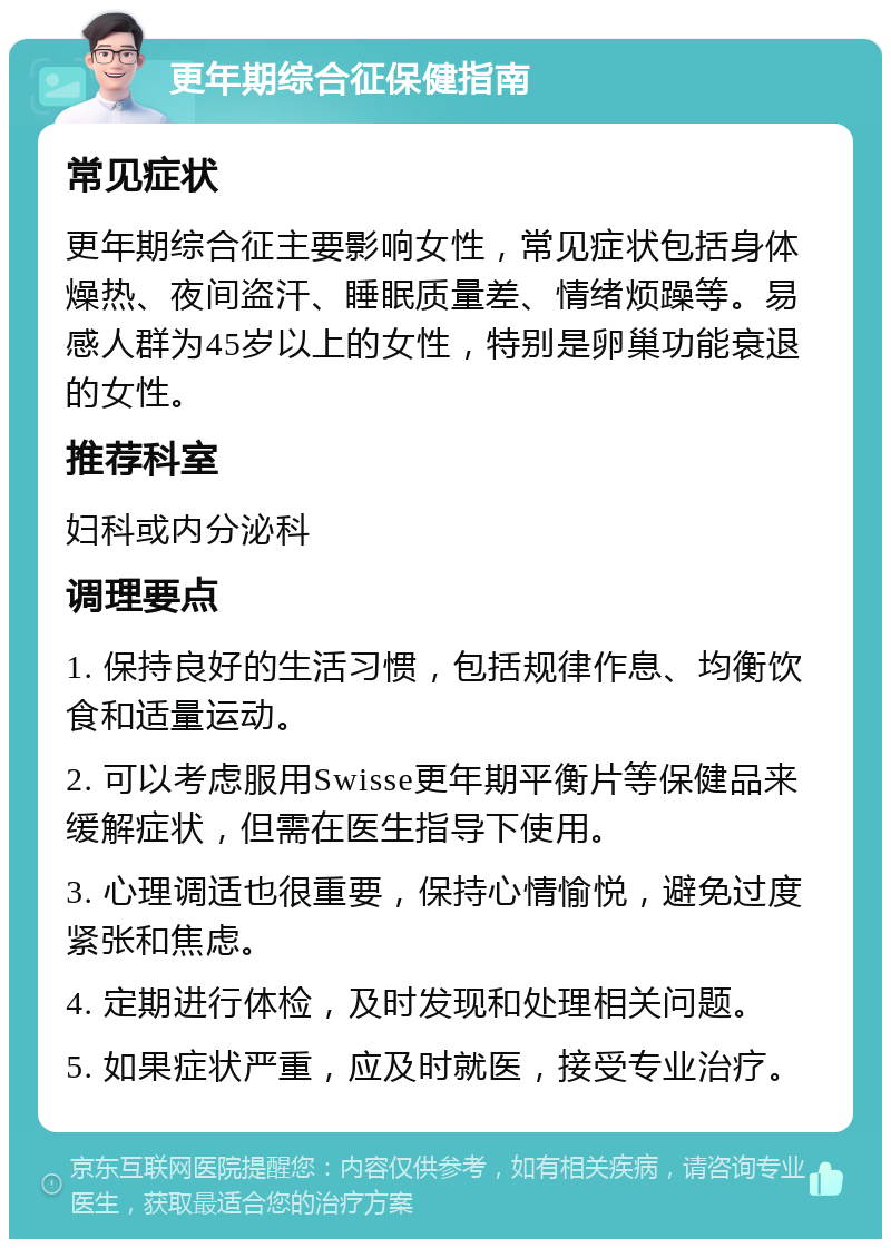 更年期综合征保健指南 常见症状 更年期综合征主要影响女性，常见症状包括身体燥热、夜间盗汗、睡眠质量差、情绪烦躁等。易感人群为45岁以上的女性，特别是卵巢功能衰退的女性。 推荐科室 妇科或内分泌科 调理要点 1. 保持良好的生活习惯，包括规律作息、均衡饮食和适量运动。 2. 可以考虑服用Swisse更年期平衡片等保健品来缓解症状，但需在医生指导下使用。 3. 心理调适也很重要，保持心情愉悦，避免过度紧张和焦虑。 4. 定期进行体检，及时发现和处理相关问题。 5. 如果症状严重，应及时就医，接受专业治疗。