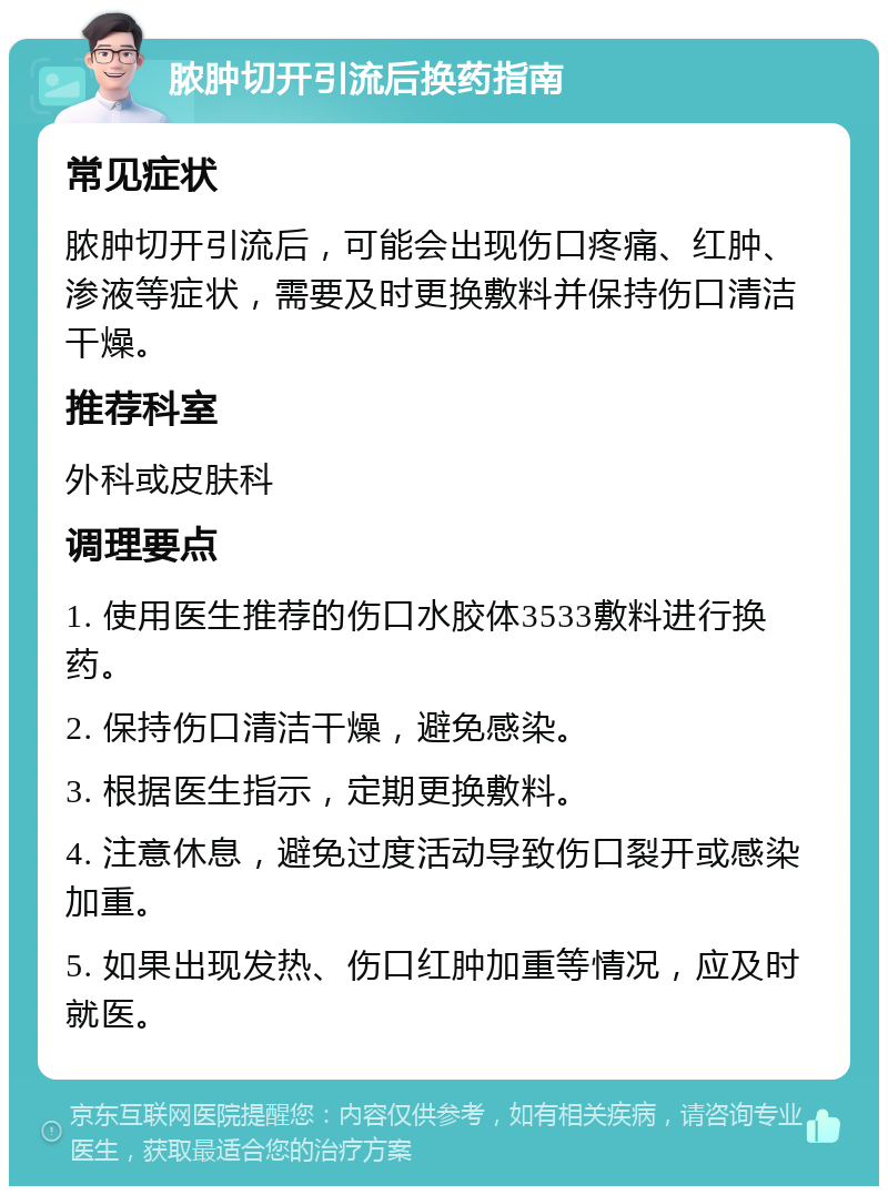 脓肿切开引流后换药指南 常见症状 脓肿切开引流后，可能会出现伤口疼痛、红肿、渗液等症状，需要及时更换敷料并保持伤口清洁干燥。 推荐科室 外科或皮肤科 调理要点 1. 使用医生推荐的伤口水胶体3533敷料进行换药。 2. 保持伤口清洁干燥，避免感染。 3. 根据医生指示，定期更换敷料。 4. 注意休息，避免过度活动导致伤口裂开或感染加重。 5. 如果出现发热、伤口红肿加重等情况，应及时就医。