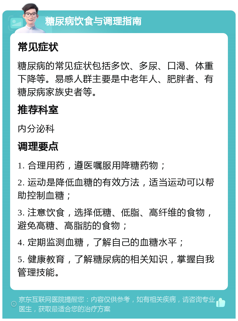 糖尿病饮食与调理指南 常见症状 糖尿病的常见症状包括多饮、多尿、口渴、体重下降等。易感人群主要是中老年人、肥胖者、有糖尿病家族史者等。 推荐科室 内分泌科 调理要点 1. 合理用药，遵医嘱服用降糖药物； 2. 运动是降低血糖的有效方法，适当运动可以帮助控制血糖； 3. 注意饮食，选择低糖、低脂、高纤维的食物，避免高糖、高脂肪的食物； 4. 定期监测血糖，了解自己的血糖水平； 5. 健康教育，了解糖尿病的相关知识，掌握自我管理技能。