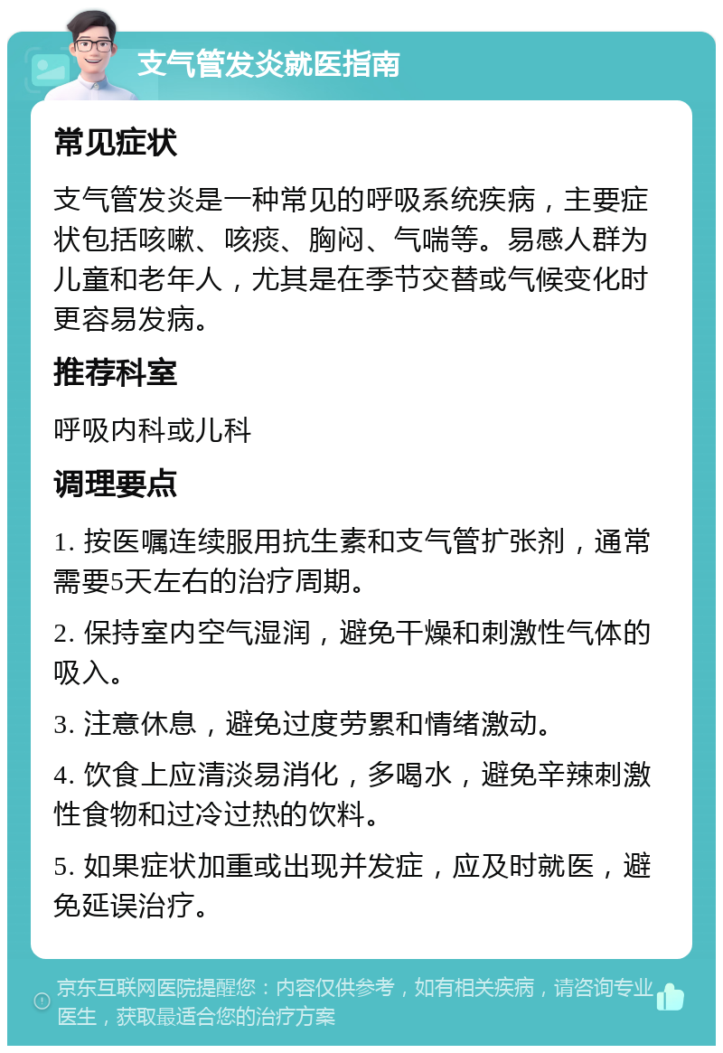 支气管发炎就医指南 常见症状 支气管发炎是一种常见的呼吸系统疾病，主要症状包括咳嗽、咳痰、胸闷、气喘等。易感人群为儿童和老年人，尤其是在季节交替或气候变化时更容易发病。 推荐科室 呼吸内科或儿科 调理要点 1. 按医嘱连续服用抗生素和支气管扩张剂，通常需要5天左右的治疗周期。 2. 保持室内空气湿润，避免干燥和刺激性气体的吸入。 3. 注意休息，避免过度劳累和情绪激动。 4. 饮食上应清淡易消化，多喝水，避免辛辣刺激性食物和过冷过热的饮料。 5. 如果症状加重或出现并发症，应及时就医，避免延误治疗。