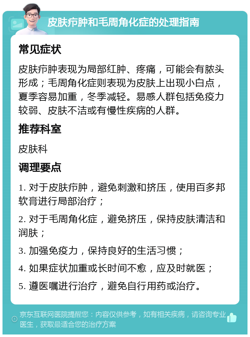 皮肤疖肿和毛周角化症的处理指南 常见症状 皮肤疖肿表现为局部红肿、疼痛，可能会有脓头形成；毛周角化症则表现为皮肤上出现小白点，夏季容易加重，冬季减轻。易感人群包括免疫力较弱、皮肤不洁或有慢性疾病的人群。 推荐科室 皮肤科 调理要点 1. 对于皮肤疖肿，避免刺激和挤压，使用百多邦软膏进行局部治疗； 2. 对于毛周角化症，避免挤压，保持皮肤清洁和润肤； 3. 加强免疫力，保持良好的生活习惯； 4. 如果症状加重或长时间不愈，应及时就医； 5. 遵医嘱进行治疗，避免自行用药或治疗。